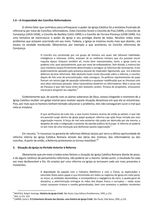 1.4 – A Incapacidade dos Concílios Reformadores
O último fator que contribuiu para enfraquecer o poder da Igreja Católica foi a tentativa frustrada de
reformá-la por meio de Concílios reformadores. Estes Concílios foram o Concílio de Pisa (1409), o Concílio de
Constança (1414-1418), o Concílio de Basiléia (1431-1449) e o Concílio de Ferrara-Florença (1438-1449). Era
uma tentativa de reestruturar o poder da Igreja e seu prestígio diante de todos. Resolver todos estes
problemas que estavam ocorrendo em seu meio. Todavia, a Igreja se mostrou muito mais que doente.; ela
estava na verdade moribunda. Observemos por exemplo o que aconteceu no Concílio reformista de
Constança:
O Concílio era constituído por um grupo de homens aos quais não faltavam habilidade,
inteligência e interesse. Enfim, estavam ali os melhores homens que era possível reunir
naquela época. Estavam também ali, muito bem representados, tanto a igreja como os
poderes civis, quer pessoalmente, quer por meio de embaixadores. Sem dúvida, a maioria dos
seus membros estava firmemente determinada a conseguir as reformas tão necessárias. Eram
poderosamente apoiados pela presença pessoal do imperador Sigismundo, que era ardoroso
defensor da tese reformista. Não obstante haver muita discussão sobre a reforma, o concílio,
depois de três anos de procrastinação, nada conseguiu. Os políticos representantes do papa
fizeram um astuto jogo de oposição sistemática a qualquer modificação que se chocasse com
seus altos interesses pessoais. Zelos nacionalistas dividiram os reformadores. Mas a causa real
do fracasso é que não havia entre eles bastante caráter, firmeza de propósitos, entusiasmo
moral para atingirem seu objetivo.
6
Evidentemente que, de acordo com os planos soberanos de Deus, estava chegando o momento de a
Igreja Católica receber um golpe mortal para resolver aquela situação desastrosa em que ela se encontrava.
Pois, por mais que os homens tenham tentado solucionar o problema, eles não conseguiram curar o mal que
nela se instalara:
O que verificamos de tudo isto, e que muitos homens ilustres de então já sabiam, é que não
era possível surgir dentro da igreja papal qualquer reforma cuja ação fosse iniciada por esta
organização mesma. A força do mal nela existente não podia ser destruída por ela mesma, a
despeito de toda a indignação e protesto da opinião pública da Europa. A reforma só poderia
vir por meio de uma revolução que desfizesse aquela organização.
7
Em resumo, “o insucesso na garantia de reformas efetivas lançou por terra a última oportunidade de
reforma interna da Igreja Católica Romana através das obras dos místicos, dos reformadores ou dos
concílios. A partir de então, a Reforma protestante se tornou inevitável.”8
2. Situação da Igreja no Período Anterior à Reforma
Obviamente que em meio a todos estes fatores a situação da Igreja Católica Romana diante do povo,
e de alguns católicos de pensamento reformista, não poderia ser a mesma. Sendo assim, o resultado foi cada
vez mais desfavorável a Ela. Os anseios por uma reforma na Igreja se tornavam cada vez mais presentes e
insistentes:
A degradação do papado com o Cativeiro Babilônico e com o Cisma, as explorações e
extorsões feitas pelos papas e sua intromissão em todos os negócios da igreja em toda parte,
os vícios, as ambições desmedidas, a incompetência e negligência do clero, a queda geral da
disciplina, a administração entregue às mãos dos bispos fracos e corruptos – todas essas
coisas causavam tristeza e revolta generalizadas, bem com protestos e pedidos insistentes
6
NICHOLS, Robert Hastings. História da Igreja Cristã. São Paulo, Casa Editora Presbiteriana, 1992, p 151.
7
Ibid., p 151, 152.
8
CAIRNS, Earle E. O Cristianismo Através dos Séculos: uma história da Igreja Cristã. São Paulo, Vida Nova, 1995, p 210.
 