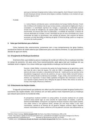 para que se banissem da igreja tantos males e tanta vergonha. Assim falavam muitos homens
da alta hierarquia clerical, inclusive vários bispos e cardeais. Estadistas e reis insistam em que
se fizesse alguma coisa.
9
E ainda:
[...] outros fatores contribuíram para o anticlericalismo da Europa Católica Romana. Foram
eles: A ênfase na fé ortodoxa mais do que na boa conduta, a absorção da religião pelo ritual, a
ociosidade e a esterilidade espiritual dos monges, a exploração da credulidade popular
através da venda de indulgências, do suposto poder miraculoso das relíquias, do abuso da
excomunhão, da censura pelo clero às publicações, a crueldade da inquisição, o desvios de
recursos destinados às cruzadas, e mais a afirmação de que um clero corrompido era o único
ministrador de todos os sacramentos, com exceção do batismo. Este conjunto de fatores
promoveu um total descrédito na liderança da Igreja. O título de clérigo, padre ou monge era
um termo de insulto pesado.
10
3. Fatos que Contribuíram para a Reforma
Como havíamos dito anteriormente, juntamente com o mau comportamento da Igreja Católica,
aconteceram fatores de ordem externa que colaboraram para uma reforma iminente. É o que passaremos a
abordar de agora em diante.
3.1- O Surgimento de Mudanças Econômicas
O primeiro fator, que colaborou para as mudanças do mundo pré-reforma, foi as mudanças ocorridas
no campo da economia. Um povo antes fraco economicamente, pode agora lutar por mudanças em sua
realidade social e religiosa. Era a classe média que surgia devido a mudanças nas fontes de renda:
Durante a Idade Média, a economia dos países da Europa baseava-se na agricultura, sendo
que fazia do solo a base da riqueza. Por volta de 1500, o ressurgimento das cidades, a
abertura de novos mercados e a descoberta de fontes de matéria-prima nas recentes terras
descobertas inauguraram uma era de comércio, em que a classe média mercantil tomou a
frente da nobreza feudal na liderança da sociedade... Surgiu, então, uma economia em que o
dinheiro era importante. À classe média capitalista emergente não interessava o envio de
suas riquezas à igreja universal sob a liderança do papa em Roma. Pelo menos no norte da
Europa, esta reação influenciou a Reforma.
11
3.2- O Nascimento das Nações-Estados
O segundo acontecimento que podemos nos referir que foi contrário ao poder da Igreja Católica foi o
nascimento das nações-estados. Este constituiu em um fator político muito importante para as mudanças
que estavam para ocorrer no mundo de então.
As perspectivas mudaram também no campo político. O conceito medieval de um estado
universal estava dando lugar ao novo conceito de nação-estado. Os estados, a partir do
declínio da Idade Média, começaram a se organizar em bases nacionais. Estas nações-estados,
com poder central e com governos fortes, servidas por uma força militar e civil, eram
nacionalistas, opondo-se ao domínio de um governo religioso universal. Alguns daqueles
estavam interessados em apoiar a Reforma a fim de poderem controlar mais efetivamente as
9
NICHOLS, Robert Hastings. História da Igreja Cristã. São Paulo, Casa Editora Presbiteriana, 1992, p 150.
10
Fonte: http://www.e-cgadb.com.br/index.php?option=com_content&view=article&id=11:principios-teologicos-da-reforma-
protestante&catid=2:artigos&Itemid=9 Acessado em 08 de fevereiro de 2012, às 21:04hs.
11
CAIRNS, Earle E. O Cristianismo Através dos Séculos: uma história da Igreja Cristã. São Paulo, Vida Nova, 1995, p 222.
 