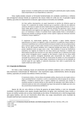igrejas nacionais. A unidade política do mundo medieval foi substituída pelas nações-estados,
todas empenhadas em sua independência e soberania.
12
Estas nações-estados estavam se formando fundamentadas em condições econômicas e militares
que conseguiram alcançar devido ao surgimento das classes média em união aos reis. A oposição à Igreja
Católica, que antes era impossível de se executar, agora estava se tornando uma realidade:
Um fator político desempenhou um papel importante no declínio da influência papal na
Europa: foi o surgimento de estados nacionais que se opunham a idéia de uma soberania
universal, intrínseca às noções de Santo Império Romano e Igreja Católica Romana. O rei e a
classe média agiram juntos: o rei com seu exército nacional deu garantias a que a classe
média executasse seus negócios com segurança; a classe média, em troca, deu dinheiro para
que o rei mantivesse o Estado. O resultado foram nações-estados fortes e centralizadas o
bastante para desafiar as palavras do papa e tentar sujeitar a Igreja aos interesses nacionais
na Boêmia, França e Inglaterra.
13
E mais:
O surgimento da nação-estado significou uma oposição à Igreja Católica Romana
especialmente na França e na Inglaterra, onde os monarcas e as poderosas classes médias se
mostraram insatisfeitas com o envio de dinheiro do tesouro estatal ou de seus próprios bolsos
para o tesouro papal. A classe nobre ressentiu-se do controle de tanta terra pela Igreja de
Roma. Os reis não estavam satisfeitos com a soberania dividida que levava seus súditos a
prestar obediência tanto ao papa como a eles... Esta tendência à recusa da interferência
eclesiástica nos negócios do Estado foi uma força externa que favoreceu o trabalho dos
Reformadores quando eles entraram em cena. Note-se também que os soberanos da Europa
jamais teriam conseguido vencer o papado se não tivessem o apoio da rica classe média
formada pelo comércio emergente fomentado pelo renascimento das cidades e pela
renovação do comércio a partir de 1200. Os comerciantes da cidade e os ricos proprietários
de terras, ambos membros da classe média, sustentaram os monarcas em sua oposição ao
controle papal de suas regiões. A soberania descansava mais sobre os governantes das
nações-estado que sobre o papa.
14
3.3- A Aparição do Misticismo
Em meio a estas mudanças, houve um movimento que também colaborou com a reforma futura.
Este movimento é denominado de “Misticismo”. Este movimento surgiu, evidentemente, dentro da Igreja
Católica, aspirando um contato mais efetivo e íntimo com Deus:
O movimento místico, a forma clássica de piedade católica, decorreu de uma reação contra o
ritual sacerdotal formal e mecânico e contra o escolasticismo árido da Igreja de seu tempo.
Refletiu a tendência constante para o aspecto subjetivo do cristianismo que sempre se
manifesta quando se acentua demais os atos externos de adoração cristã. Neste sentido, o
misticismo pode ser visto como antecipador do toque mais pessoal da religião que seria uma
das características fundamentais da Reforma.
15
Apesar de não ser uma reforma na forma de governo da Igreja Católica, e nem ter alcançado
resultados transformadores ante aquela situação deprimente da Igreja, este movimento levou muitos a
buscar um melhor contato com as coisas relacionadas ao Ser divino. O movimento em si não foi programado
pela Igreja Católica, nem era um movimento oficial dela, mas surgiu naturalmente como resultado da
situação espiritual que se passava naquela época:
12
CAIRNS, Earle E. O Cristianismo Através dos Séculos: uma história da Igreja Cristã. São Paulo, Vida Nova, 1995, p 222.
13
Ibid., p 202.
14
Ibid., p 218, 219.
15
Ibid., p 204.
 