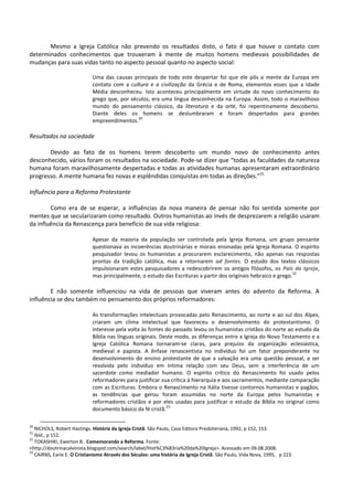 Mesmo a Igreja Católica não prevendo os resultados disto, o fato é que houve o contato com
determinados conhecimentos que trouxeram à mente de muitos homens medievais possibilidades de
mudanças para suas vidas tanto no aspecto pessoal quanto no aspecto social:
Uma das causas principais de todo este despertar foi que ele pôs a mente da Europa em
contato com a cultura e a civilização da Grécia e de Roma, elementos esses que a Idade
Média desconheceu. Isto aconteceu principalmente em virtude do novo conhecimento do
grego que, por séculos, era uma língua desconhecida na Europa. Assim, todo o maravilhoso
mundo do pensamento clássico, da literatura e da arte, foi repentinamente descoberto.
Diante deles os homens se deslumbraram e foram despertados para grandes
empreendimentos.
20
Resultados na sociedade
Devido ao fato de os homens terem descoberto um mundo novo de conhecimento antes
desconhecido, vários foram os resultados na sociedade. Pode-se dizer que “todas as faculdades da natureza
humana foram maravilhosamente despertadas e todas as atividades humanas apresentaram extraordinário
progresso. A mente humana fez novas e esplêndidas conquistas em todas as direções.”21
Influência para a Reforma Protestante
Como era de se esperar, a influências da nova maneira de pensar não foi sentida somente por
mentes que se secularizaram como resultado. Outros humanistas ao invés de desprezarem a religião usaram
da influência da Renascença para benefício de sua vida religiosa:
Apesar da maioria da população ser controlada pela Igreja Romana, um grupo pensante
questionava as incoerências doutrinárias e morais ensinadas pela Igreja Romana. O espírito
pesquisador levou os humanistas a procurarem esclarecimento, não apenas nas respostas
prontas da tradição católica, mas a retornarem ad fontes. O estudo dos textos clássicos
impulsionaram estes pesquisadores a redescobrirem os antigos filósofos, os Pais da Igreja,
mas principalmente, o estudo das Escrituras a partir dos originais hebraico e grego.
22
E não somente influenciou na vida de pessoas que viveram antes do advento da Reforma. A
influência se deu também no pensamento dos próprios reformadores:
As transformações intelectuais provocadas pelo Renascimento, ao norte e ao sul dos Alpes,
criaram um clima intelectual que favoreceu o desenvolvimento do protestantismo. O
interesse pela volta às fontes do passado levou os humanistas cristãos do norte ao estudo da
Bíblia nas línguas originais. Deste modo, as diferenças entre a Igreja do Novo Testamento e a
Igreja Católica Romana tornaram-se claras, para prejuízo da organização eclesiástica,
medieval e papista. A ênfase renascentista no indivíduo foi um fator preponderante no
desenvolvimento do ensino protestante de que a salvação era uma questão pessoal, a ser
resolvida pelo indivíduo em íntima relação com seu Deus, sem a interferência de um
sacerdote como mediador humano. O espírito crítico do Renascimento foi usado pelos
reformadores para justificar sua crítica à hierarquia e aos sacramentos, mediante comparação
com as Escrituras. Embora o Renascimento na Itália tivesse contornos humanistas e pagãos,
as tendências que gerou foram assumidas no norte da Europa pelos humanistas e
reformadores cristãos e por eles usadas para justificar o estudo da Bíblia no original como
documento básico da fé cristã.
23
20
NICHOLS, Robert Hastings. História da Igreja Cristã. São Paulo, Casa Editora Presbiteriana, 1992, p 152, 153.
21
Ibid., p 152.
22
TOKASHIKI, Ewerton B.. Comemorando a Reforma. Fonte:
<http://doutrinacalvinista.blogspot.com/search/label/Hist%C3%B3ria%20da%20Igreja>. Acessado em 09.08.2008.
23
CAIRNS, Earle E. O Cristianismo Através dos Séculos: uma história da Igreja Cristã. São Paulo, Vida Nova, 1995, p 223.
 