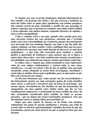 O viajante, nas suas excursões longínquas, depende inteiramente da 
boa vontade e da proteção dos chefes e dos que exercem a medicina no 
meio das tribos entre as quais pára; igualmente, nas minhas pesquisas, 
não somente recebi em grau assinalado o auxílio dos que possuíam os 
poderes especiais, que eu procurava examinar, mas ainda contraí sólidas 
e sérias amizades com muitos homens, reputados diretores de opinião, e 
deles recebi a hospitalidade. 
Como o viajante envia a seu país, quando acha ocasião para isso, 
uma narração concisa dos seus progressos, narração que é recebida 
muita vêzes com a incredulidade ou a zombaria, porque necessariamente 
essa narração não tem nenhuma ligação com tudo o que lhe pôde dar 
origem; também, em duas ocasiões, reuni e publiquei fatos que me pare-ciam 
admiráveis e precisos, mas tendo deixado de descrever as suas fases 
preliminares - o que teria sido necessário para conduzir o espírito 
público à apreciação do fenômeno e para mostrar que ele se ligava a 
outros fatos observados - esses fatos também não somente encontraram a 
incredulidade, mas ainda deram origem a muitas apreciações malévolas. 
E, enfim, como o viajante que, tendo terminado as suas explorações, 
volta aos seus antigos colaboradores, e reúnem todas as suas notas, 
classifica-as, e as põe em ordem a fim de dar ao público uma narração 
encadeada, assim, chegando ao termo desta investigação, classifiquei e 
reuni todas as minhas observações espalhadas, para as apresentar ao pú-blico 
sob a forma de um volume. 
Os diversos fenômenos que venho atestar são tão extraordinários e 
tão inteiramente opostos aos mais enraizados pontos do credo científico 
entre outros a universal e invariável ação da fôrça de gravitação que 
mesmo agora, recordando-me dos detalhes de que fui testemunha, há 
antagonismo em meu espírito entre minha razão, que diz ser isso 
cientificamente impossível, e o testemunho de meus sentidos da vista e do 
tato, testemunho corroborado pelos sentidos de todas as pessoas 
presentes - que me dizem não serem testemunhos mentirosos visto que 
eles depõem contra as minhas idéias preconcebidas (2). 
Supor que uma espécie de loucura ou de ilusão vem dominar 
subitamente um grupo de pessoas inteligentes e sensatas, que estão de 
acordo sobre as menores particularidades e detalhes dos fatos de que são 
testemunhas, parece-me mais incrível do que os próprios fatos que eles 
atestam. 
 
