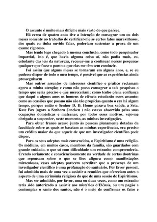 O assunto é muito mais difícil e mais vasto do que parece. 
Há cerca de quatro anos tive a intenção de consagrar um ou dois 
meses somente ao trabalho de certificar-me se certos fatos maravilhosos, 
dos quais eu tinha ouvido falar, poderiam sustentar a prova de um 
exame rigoroso. 
Mas tendo logo chegado à mesma conclusão, como todo pesquisador 
imparcial, isto é, que havia alguma coisa aí, não podia mais, eu, 
estudante das leis da natureza, recusar-me a continuar nessas pesquisas 
qualquer que fosse o ponto a que elas me têm sem conduzir. 
Foi assim que alguns meses se tornaram em alguns anos, e, se eu 
pudesse dispor de todo o meu tempo, é possível que as experiências ainda 
prosseguissem 
Mas outros assuntos de interesses científico e prático reclamam 
agora a minha atenção; e como não posso consagrar a tais pesquisas o 
tempo que seria preciso e que mereceriam; como tenho plena confiança 
que daqui a alguns anos os homens de ciência estudarão esses assunto; 
como as ocasiões que possuo não são tão propícias quanto o era há algum 
tempo, porque então o Senhor D. D. Home gozava boa saúde, a Srta. 
Kate Fox (agora a Senhora Jencken ) não estava absorvida pelas suas 
ocupações domésticas e maternas; por todos esses motivos, vejo-me 
obrigado a suspender, neste momento, as minhas investigações. 
Para obter franco acesso junto às pessoas plenamente dotadas da 
faculdade sobre as quais se baseiam as minhas experiências, era preciso 
um crédito maior do que aquele de que um investigador científico pode 
dispor. 
Para os seus adeptos mais convencidos, o Espiritismo é uma religião. 
Os médiuns, em muitos casos, membros da família, são guardados com 
grande cuidado, o que só com dificuldade um estranho compreenderia. 
Crendo seriamente e conscienciosamente na verdade de certas doutrinas 
que repousam sobre o que se lhes afigura como manifestações 
miraculosas, esses adeptos parecem acreditar que a presença de um 
investigador científico é uma profanação do santuário. Por favor pessoal, 
fui admitido mais de uma vez a assistir a reuniões que ofereciam antes o 
aspecto de uma cerimônia religiosa do que de uma sessão de Espiritismo. 
Mas ser admitido, por favor, uma ou duas vezes, como um estranho 
teria sido autorizado a assistir aos mistérios d'Elêusis, ou um pagão a 
contemplar o santo dos santos, não é o meio de confirmar os fatos e 
 