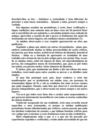 descobrir-lhes as leis. - Satisfazer a curiosidade é bem diferente do 
proceder a uma busca sistemática. - Quanto a mim, procuro sempre a 
verdade. 
Em algumas ocasiões me permitiram, é certo, fazer verificações e 
impor condições; mas somente uma ou duas vezes me foi possível fazer 
sair à sacerdotisa do seu santuário, e, em minha própria casa, rodeado de 
amigos, aproveitar a ocasião de pôr à prova os fenômenos dos quais fui 
testemunha em outros lugares, em condições menos concludentes (3). 
As minhas observações a esse respeito aparemcerão na obra que 
publicarei. 
Seguindo o plano que adotei em outras circunstâncias - plano que, 
embora contrariando muitas as idéias preconcebidas de certos críticos, 
me parecia, por boas razões, aceitável aos leitores do Quartely Journal of 
Science, - tinha eu a intenção de apresentar os resultados de meu 
trabalho sob a forma de um ou dois artigos para esse jornal. Mas, reven-do 
as minhas notas, achei tal riqueza de fatos, tal superabundância de 
provas, tão esmagadora massa de testemunhos, que, para as pôr todas 
em ordem, era preciso encher vários números do Quartely. 
É mister, pois, que atualmente me limite a dar um esboço dos meus 
trabalhos, reservando para outra ocasião as provas e os detalhes mais 
amplos. 
O meu fim principal será, pois, fazer conhecer a série das 
manifestações que se produziram em minha casa, em presença de 
testemunhas dignas de fé, e sob as condições dos mais severos exames 
que pude imaginar. Demais, cada fato que observei é corroborado por 
pessoas independentes, que o observaram em outros tempos e em outros 
lugares. 
Ver-se-á que todos esses fatos têm o caráter mais surpreendente, e 
que parecem inteiramente inconciliáveis com todas as teorias conhecidas 
da ciência moderna. 
Tendo-me assegurado da sua realidade, seria uma covardia moral 
negar-lhes o meu testemunho, só porque as minhas publicações 
precedentes foram ridicularizadas por críticos e outras pessoas que nada 
em absoluto conheciam do assunto, e que tinham bastante critério para 
ver e julgar por si mesmas se esses fenômenos eram ou não verdadeiros. 
Direi simplesmente tudo o que vi e o que me foi provado por 
experiências repetidas e verificadas, e tenho ainda necessidade de que me 
 