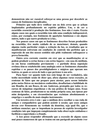 demonstrem não ser razoável esforçar-se uma pessoa por descobrir as 
causas de fenômenos inexplicados. 
Primeiro que tudo deve retificar um ou dois erros que se acham 
implantados profundamente no espírito público. Um, o de ser a 
escuridão essencial à produção dos fenômenos. Isso não é exato. Exceto 
alguns casos nos quais a escuridão tem sido uma condição indispensável, 
como, por exemplo, nos fenômeno de aparições luminosas e em alguns 
outros, tudo o que narro produziu-se à luz.. 
Nos poucos casos em que os fenômenos descritos foram produzidos 
na escuridão, tive muito cuidado de os mencionar; demais, quando 
alguma razão particular exigia a extinção da luz, os resultados que se 
manifestaram estiveram em condições de controle tão perfeitos que a 
supressão de um dos nossos sentidos não pôde realmente enfraquecer a 
prova fornecida. 
Outro erro corrente consiste em crer que as manifestações só se 
podem produzir a certas horas e em certos lugares - em casa do médium, 
ou em horas combinadas previamente - e partindo dessa suposição 
errônea têm-se estabelecido uma analogia entre os fenômenos chamados 
espíritas e os passes dos prestidigitadores e mágicos que operam nos 
teatros, os quais se cerca de tudo o que pertence à sua arte. 
Para fazer ver quanto tudo isso está longe de ser verdadeiro, não 
tenho necessidade senão de dizer que, afora algumas raras exceções, as 
centenas de fatos que me preparo para atestar, para serem imitados 
pelos meios físicos ou mecânicos conhecidos, desafiariam a habilidade de 
um Houdin, de um Bosco, de um Anderson, protegida por todos os re-cursos 
de máquinas engenhosas e da sua prática de longos anos. Essas 
centenas de fatos, produziram-se na minha própria casa, nas épocas por 
mim designadas, e em circunstâncias que excluiam absolutamente o 
emprêgo e o auxílio do mais simples instrumento. 
Um terceiro erro é este : que o médium deve escolher a sua roda de 
amigos e companheiros que podem assistir à sessão; que esses amigos 
devem crer firmemente na verdade da doutrina, seja qual fôr, que o 
médium enunciar; que se imponham às pessoas de espírito investigador 
condições tais que impeçam completamente toda observação cuidadosa e 
facilitem a superstição e a fraude. 
A isso posso responder afirmando que a excessão de alguns casos 
mui pouco numerosos de que se tratou em um parágrafo precedente (ver 
 