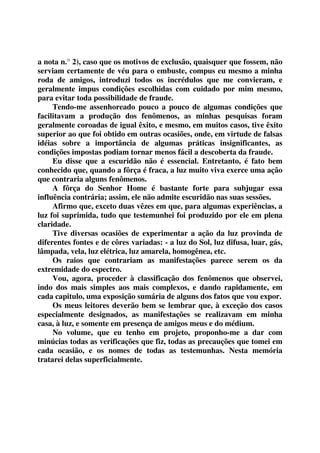 a nota n.° 2), caso que os motivos de exclusão, quaisquer que fossem, não 
serviam certamente de véu para o embuste, compus eu mesmo a minha 
roda de amigos, introduzi todos os incrédulos que me convieram, e 
geralmente impus condições escolhidas com cuidado por mim mesmo, 
para evitar toda possibilidade de fraude. 
Tendo-me assenhoreado pouco a pouco de algumas condições que 
facilitavam a produção dos fenômenos, as minhas pesquisas foram 
geralmente coroadas de igual êxito, e mesmo, em muitos casos, tive êxito 
superior ao que foi obtido em outras ocasiões, onde, em virtude de falsas 
idéias sobre a importância de algumas práticas insignificantes, as 
condições impostas podiam tornar menos fácil a descoberta da fraude. 
Eu disse que a escuridão não é essencial. Entretanto, é fato bem 
conhecido que, quando a fôrça é fraca, a luz muito viva exerce uma ação 
que contraria alguns fenômenos. 
A fôrça do Senhor Home é bastante forte para subjugar essa 
influência contrária; assim, ele não admite escuridão nas suas sessões. 
Afirmo que, exceto duas vêzes em que, para algumas experiências, a 
luz foi suprimida, tudo que testemunhei foi produzido por ele em plena 
claridade. 
Tive diversas ocasiões de experimentar a ação da luz provinda de 
diferentes fontes e de côres variadas: - a luz do Sol, luz difusa, luar, gás, 
lâmpada, vela, luz elétrica, luz amarela, homogênea, etc. 
Os raios que contrariam as manifestações parece serem os da 
extremidade do espectro. 
Vou, agora, proceder à classificação dos fenômenos que observei, 
indo dos mais simples aos mais complexos, e dando rapidamente, em 
cada capitulo, uma exposição sumária de alguns dos fatos que vou expor. 
Os meus leitores deverão bem se lembrar que, à exceção dos casos 
especialmente designados, as manifestações se realizavam em minha 
casa, à luz, e somente em presença de amigos meus e do médium. 
No volume, que eu tenho em projeto, proponho-me a dar com 
minúcias todas as verificações que fiz, todas as precauções que tomei em 
cada ocasião, e os nomes de todas as testemunhas. Nesta memória 
tratarei delas superficialmente. 
 