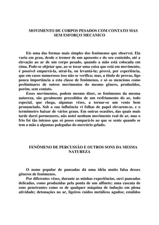 MOVIMENTO DE CORPOS PESADOS COM CONTATO MAS 
SEM ESFORÇO MECANICO 
Eis uma das formas mais simples dos fenômenos que observei. Ela 
varia em grau, desde o tremor de um aposento e do seu conteúdo, até a 
elevação ao ar de um corpo pesado, quando a mão está colocada em 
cima. Pode-se objetar que, ao se tocar uma coisa que está em movimento, 
é possível empurrá-la, atraí-Ia, ou levantá-la; provei, por experiência, 
que em casos numerosos isso não se verifica; mas, a título de provas, ligo 
pouca importância a esta classe de fenômenos, e só os menciono como 
preliminares de outros movimentos do mesmo gênero, produzidos, 
porém, sem contato. 
Esses movimentos, podem mesmo dizer, os fenômenos da mesma 
natureza, são geralmente precedidos de um resfriamento do ar, todo 
especial, que chega, algumas vêzes, a tornar-se um vento bem 
pronunciado. Sob a sua influência vi folhas de papel elevarem-se, e o 
termômetro baixar de vários graus. Em outras ocasiões, das quais mais 
tarde darei pormenores, não notei nenhum movimento real de ar, mas o 
frio foi tão intenso que só posso compará-lo ao que se sente quando se 
tem a mão a algumas polegadas do mercúrio gelado. 
FENÔMENO DE PERCUSSÃO E OUTROS SONS DA MESMA 
NATUREZA 
O nome popular de pancadas dá uma idéia muito falsa desses 
gêneros de fenômenos. 
Por diferentes vêzes, durante as minhas experiências, ouvi pancadas 
delicadas, como produzidas pela ponta de um alfinete; uma cascata de 
sons penetrantes como os de qualquer máquina de indução em plena 
atividade; detonações no ar, ligeiros ruídos metálicos agudos; estalidos 
 