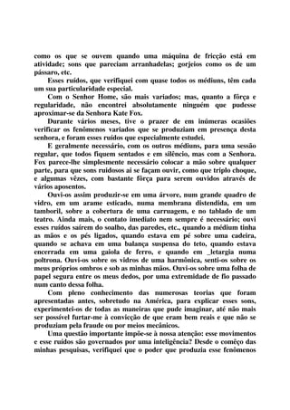 como os que se ouvem quando uma máquina de fricção está em 
atividade; sons que pareciam arranhadelas; gorjeios como os de um 
pássaro, etc. 
Esses ruídos, que verifiquei com quase todos os médiuns, têm cada 
um sua particularidade especial. 
Com o Senhor Home, são mais variados; mas, quanto a fôrça e 
regularidade, não encontrei absolutamente ninguém que pudesse 
aproximar-se da Senhora Kate Fox. 
Durante vários meses, tive o prazer de em inúmeras ocasiões 
verificar os fenômenos variados que se produziam em presença desta 
senhora, e foram esses ruídos que especialmente estudei. 
E geralmente necessário, com os outros médiuns, para uma sessão 
regular, que todos fiquem sentados e em silêncio, mas com a Senhora. 
Fox parece-lhe simplesmente necessário colocar a mão sobre qualquer 
parte, para que sons ruidosos ai se façam ouvir, como que triplo choque, 
e algumas vêzes, com bastante fôrça para serem ouvidos através de 
vários aposentos. 
Ouvi-os assim produzir-se em uma árvore, num grande quadro de 
vidro, em um arame esticado, numa membrana distendida, em um 
tamboril, sobre a cobertura de uma carruagem, e no tablado de um 
teatro. Ainda mais, o contato imediato nem sempre é necessário; ouvi 
esses ruídos saírem do soalho, das paredes, etc., quando a médium tinha 
as mãos e os pés ligados, quando estava em pé sobre uma cadeira, 
quando se achava em uma balança suspensa do teto, quando estava 
encerrada em uma gaiola de ferro, e quando em _letargia numa 
poltrona. Ouvi-os sobre os vidros de uma harmônica, senti-os sobre os 
meus próprios ombros e sob as minhas mãos. Ouvi-os sobre uma folha de 
papel segura entre os meus dedos, por uma extremidade de fio passado 
num canto dessa folha. 
Com pleno conhecimento das numerosas teorias que foram 
apresentadas antes, sobretudo na América, para explicar esses sons, 
experimentei-os de todas as maneiras que pude imaginar, até não mais 
ser possível furtar-me à convicção de que eram bem reais e que não se 
produziam pela fraude ou por meios mecânicos. 
Uma questão importante impõe-se à nossa atenção: esse movimentos 
e esse ruídos são governados por uma inteligência? Desde o comêço das 
minhas pesquisas, verifiquei que o poder que produzia esse fenômenos 
 