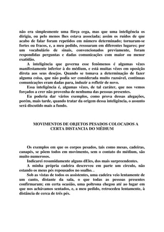 não era simplesmente uma fôrça cega, mas que uma inteligência os 
dirigia, ou pelo menos lhes estava associada; assim os ruídos de que 
acabo de falar foram repetidos em número determinado; tornaram-se 
fortes ou fracos, e, a meu pedido, ressoaram em diferentes lugares; por 
um vocabulário de sinais, convencionados previamente, foram 
respondidas perguntas e dadas comunicações com maior ou menor 
exatidão. 
A inteligência que governa esse fenômenos é algumas vêzes 
manifestamente inferior à do médium, e está muitas vêzes em oposição 
direta aos seus desejos. Quando se tomava a determinação de fazer 
alguma coisa, que não podia ser considerada muito razoável, contínuas 
comunicações eram dadas para, induzir a refletir de novo. 
Essa inteligência é, algumas vêzes, de tal caráter, que nos vemos 
forçados a crer não provenha de nenhuma das pessoas presentes. 
Eu poderia dar vários exemplos, como prova dessas alegações, 
porém, mais tarde, quando tratar da origem dessa inteligência, o assunto 
será discutido mais a fundo. 
MOVIMENTOS DE OBJETOS PESADOS COLOCADOS A 
CERTA DISTANCIA DO MÉDIUM 
Os exemplos em que os corpos pesados, tais como mesas, cadeiras, 
canapés, se põem todos em movimento, sem o contato do médium, são 
muito numerosos. 
Indicarei resumidamente alguns dEles, dos mais surpreendentes. 
A minha própria cadeira descreveu em parte um circulo, não 
estando os meus pés repousados no soalho. . 
Sob as vistas de todos os assistentes, uma cadeira veio lentamente de 
um canto, distante da sala, o que todas as pessoas presentes 
confirmaram; em certa ocasião, uma poltrona chegou até ao lugar em 
que nos achávamos sentados, e, a meu pedido, retrocedeu lentamente, à 
distância de cerca de três pés. 
 