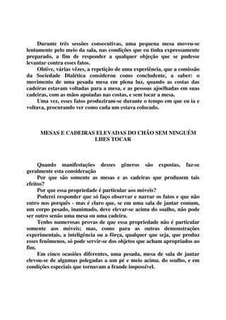 Durante três sessões consecutivas, uma pequena mesa moveu-se 
lentamente pelo meio da sala, nas condições que eu tinha expressamente 
preparado, a fim de responder a qualquer objeção que se pudesse 
levantar contra esses fatos. 
Obtive, várias vêzes, a repetição de uma experiência, que a comissão 
da Sociedade Dialética considerou como concludente, a saber: o 
movimento de uma pesada mesa em plena luz, quando as costas das 
cadeiras estavam voltadas para a mesa, e as pessoas ajoelhadas em suas 
cadeiras, com as mãos apoiadas nas costas, e sem tocar a mesa. 
Uma vez, esses fatos produziram-se durante o tempo em que eu ia e 
voltava, procurando ver como cada um estava colocado. 
MESAS E CADEIRAS ELEVADAS DO CHÃO SEM NINGUÉM 
LHES TOCAR 
Quando manifestações desses gêneros são expostas, faz-se 
geralmente esta consideração 
Por que são somente as mesas e as cadeiras que produzem tais 
efeitos? 
Por que essa propriedade é particular aos móveis? 
Poderei responder que só faço observar e narrar os fatos e que não 
entro nos porquês - mas é claro que, se em uma sala de jantar comum, 
um corpo pesado, inanimado, deve elevar-se acima do soalho, não pode 
ser outro senão uma mesa ou uma cadeira. 
Tenho numerosas provas de que essa propriedade não é particular 
somente aos móveis; mas, como para as outras demonstrações 
experimentais, a inteligência ou a fôrça, qualquer que seja, que produz 
esses fenômenos, só pode servir-se dos objetos que acham apropriados ao 
fim. 
Em cinco ocasiões diferentes, uma pesada, mesa de sala de jantar 
elevou-se de algumas polegadas a um pé e meio acima. do soalho, e em 
condições especiais que tornavam a fraude impossível. 
 