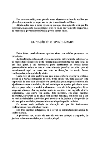 Em outra ocasião, uma pesada mesa elevou-se acima do soalho, em 
plena luz, enquanto eu segurava os pés e as mãos do médium. 
Ainda outra vez, a mesa elevou-se do solo, não somente sem que lhe 
tocassem, mas ainda nas condições que eu tinha previamente preparado, 
de maneira a pôr fora de dúvida a prova desses fatos. 
ELEVAÇÃO DE CORPOS HUMANOS 
Estes fatos produziram-se quatro vêzes em minha presença, na 
escuridão. 
A, fiscalização sob a qual se realizaram foi inteiramente satisfatória, 
ao menos tanto quanto se pode julgar; mas a demonstração pela vista, de 
um fato igual, é tão necessária para destruírem as nossas idéias 
preconcebidas sobre o que é naturalmente possível ou não, que só 
mencionarei aqui os casos em que as deduções da razão foram 
confirmadas pelo sentido da visão. 
Certa vez, vi uma cadeira, na qual uma senhora se achava sentada, 
elevar-se a várias polegadas do solo. Uma outra vez, para afastar toda 
suposição de que essa elevação era produzida pela própria senhora, ela 
ajoelhou-se sobre a cadeira, de tal modo que os quatro pés desta eram 
visíveis para nós, e a cadeira elevou-se cerca de três polegadas, ficou 
suspensa durante dez segundos, mais ou menos, e em seguida desceu 
lentamente. Uns outra vez ainda, dois meninos, em duas ocasiões 
diferentes, elevaram-se do chão com as suas cadeiras, em pleno dia e sob 
as mais satisfatórias condições, pois eu estava de joelhos e não perdia de 
vista os pés da cadeira, observando que ninguém podia tocá-los. 
Os casos mais notáveis de elevação de que fui testemunha 
realizaram-se com o Senhor Home. 
Em três ocasiões diferentes, vi-o elevar-se completamente acima do 
soalho da sala. 
A primeira vez, estava ele sentado em um canapé; a segunda, de 
joelhos sobre uma cadeira, e a terceira, de pé. 
 