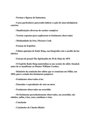- Formas e figuras de fantasmas. 
- Casos particulares parecendo indicar a ação de uma inteligência 
exterior. 
- Manifestações diversas de caráter complexo 
- Teorias expostas para explicarem os fenômenos observados 
- Mediunidade da Srta. Florence Cook 
- Formas de Espíritos 
- Ultima aparição de Katie King, sua fotografia com o auxílio da luz 
elétrica 
- Extrato do jornal The Spiritualist de 29 de Maio de 1874 
- O Espírito Katie King materializa-se nas sessões do sábio Aksakof, 
antes de se manifestar ao Doutor William Crookes. 
- Relatório da comissão dos sábios que se reuniram em Milão, em 
1892, para o estudo dos fenômenos psíquicos 
- Fenômenos observados à luz 
- Pancadas e reproduções de sons na mesa 
- Fenômenos observados na escuridão 
- Os fenômenos precedentemente observados, na escuridão, são 
obtidos, enfim, à luz, com a médium à vista. 
- Conclusão 
- Conclusões de Charles Richet 
 