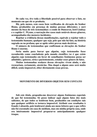 De cada vez, tive toda a liberdade possível para observar o fato, no 
momento em que ele se produzia. 
Há, pelo menos, cem casos bem verificados de elevação do Senhor 
Home, produzidos em presença de muitas pessoas diferentes; e ouvi 
mesmo da boca de três testemunhas: o conde de Dunraven, lord Lindsay 
e o capitão C. Wynne, a narração dos casos mais notáveis desses gêneros, 
acompanhados dos menores incidentes. 
Rejeitar a evidência dessas manifestações, equivale a rejeitar todo o 
testemunho humano, qualquer que seja, pois que não há fato, na história 
sagrada ou na profana, que se apóie sobre provas mais decisivas. 
O número de testemunhas que confirmam as elevações do Senhor 
Home é enorme. 
Seria muito para louvar que alguém, cujo testemunho fosse 
reconhecido como concludente pelo mundo científico (se é que existe 
alguém cujo testemunho em favor de semelhantes fenômenos possa ser 
admitido), quisesse, séria e pacientemente, estudar esses gênero de fatos. 
Muitas testemunhas oculares dessas elevações vivem ainda, e não 
recusariam, certamente, atestá-las. Mas daqui a alguns anos será muito 
difícil, senão impossível, obter diretamente essas provas. 
MOVIMENTO DE DIVERSOS OBJETOS SEM CONTATO 
Sob este título, proponho-me descrever alguns fenômenos especiais 
de que fui testemunha. Só posso indicar aqui alguns fatos dos mais 
salientes, de que todos se lembrem bem, produzidos em condições tais 
que qualquer artifício se tornava impossível. Atribuir esse resultados à 
fraude é absurdo, pois lembrarei ainda aos meus leitores que o que refiro 
não foi executado em casa do médium, mas em minha própria casa, onde 
era inteiramente impossível preparar-se antecipadamente qualquer 
truque. 
 