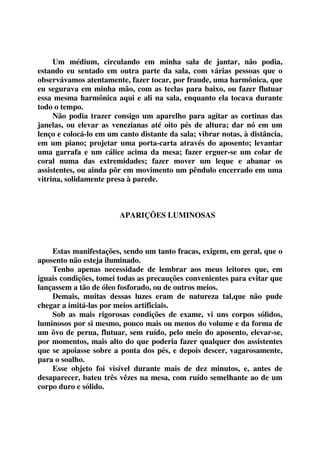 Um médium, circulando em minha sala de jantar, não podia, 
estando eu sentado em outra parte da sala, com várias pessoas que o 
observávamos atentamente, fazer tocar, por fraude, uma harmônica, que 
eu segurava em minha mão, com as teclas para baixo, ou fazer flutuar 
essa mesma harmônica aqui e ali na sala, enquanto ela tocava durante 
todo o tempo. 
Não podia trazer consigo um aparelho para agitar as cortinas das 
janelas, ou elevar as venezianas até oito pés de altura; dar nó em um 
lenço e colocá-lo em um canto distante da sala; vibrar notas, à distância, 
em um piano; projetar uma porta-carta através do aposento; levantar 
uma garrafa e um cálice acima da mesa; fazer erguer-se um colar de 
coral numa das extremidades; fazer mover um leque e abanar os 
assistentes, ou ainda pôr em movimento um pêndulo encerrado em uma 
vitrina, solidamente presa à parede. 
APARIÇÕES LUMINOSAS 
Estas manifestações, sendo um tanto fracas, exigem, em geral, que o 
aposento não esteja iluminado. 
Tenho apenas necessidade de lembrar aos meus leitores que, em 
iguais condições, tomei todas as precauções convenientes para evitar que 
lançassem a tão de óleo fosforado, ou de outros meios. 
Demais, muitas dessas luzes eram de natureza tal,que não pude 
chegar a imitá-las por meios artificiais. 
Sob as mais rigorosas condições de exame, vi uns corpos sólidos, 
luminosos por si mesmo, pouco mais ou menos do volume e da forma de 
um ôvo de perua, flutuar, sem ruído, pelo meio do aposento, elevar-se, 
por momentos, mais alto do que poderia fazer qualquer dos assistentes 
que se apoiasse sobre a ponta dos pés, e depois descer, vagarosamente, 
para o soalho. 
Esse objeto foi visível durante mais de dez minutos, e, antes de 
desaparecer, bateu três vêzes na mesa, com ruído semelhante ao de um 
corpo duro e sólido. 
 