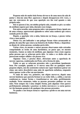 Pequena mão de muito bela forma elevou-se de uma mesa da sala de 
jantar e deu-me uma flor; apareceu e depois desapareceu três vezes, o 
que me convenceu de que essa aparição era tão real quanto a mia 
própria mão. 
Isto se passou à luz, em minha própria sala, estando os pés e as mãos 
do médium seguros por mim, durante esses tempo. 
Em outra ocasião, uma pequena mão e um pequeno braço, iguais aos 
de uma criança, apareceram agitando-se sobre uma senhora que estava 
sentada perto de mim. 
Depois, a aparição veio a mim, bateu-me no braço, e puxou várias 
vêzes o meu paletó. 
Outra vez, um indicador e um polegar foram vistos arrancando as 
pétalas de uma flor que estava na botoeira do Senhor Home, e depositou-as 
diante de várias pessoas, sentadas perto dele. 
Várias vêzes, eu mesmo e outras pessoas observamos mão estranha 
comprimindo as teclas de uma harmônica, ao passo que, no mesmo 
momento, víamos as mãos do médium, que algumas vêzes eram seguras 
pelas pessoas que se achavam perto dele. As mãos e os dedos não me 
pareceram sempre sólidos e de pessoa viva. 
Algumas vêzes, é preciso dizer, ofereciam antes a aparência de 
nuvem vaporosa, condensada em Peste, sob a forma de mão. 
Todos os que se achavam presentes não a percebiam igualmente 
bem. Por exemplo, quando se vê mover uma flor ou qualquer outro 
pequeno objeto, um dos assistentes notará um vapor luminoso pairar em 
cima; um outro descobrirá uma mão de aparência nebulosa, enquanto 
outro apenas verão a flor em movimento. 
Vi mais de uma vez, primeiro, um objeto mover-se, depois uma 
nuvem luminosa que parecia formar-se ao redor dele, e, enfim, a nuvem 
condensar-se, tomar forma e transformar-se em mão, perfeitamente 
acabada. Nesse momento, todas as pessoas presentes podiam ver essa 
mão. Nem sempre ela é uma simples forma, pois algumas vêzes parece 
perfeitamente animada e graciosa: os dedos movem-se e a carne parece 
ser tão humana quanto à de qualquer das pessoas presentes. 
No punho e nos braços torna-se vaporosa e perde-se em uma nuvem 
luminosa. 
 