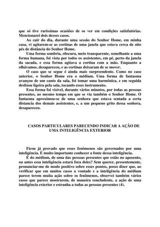 que só tive raríssimas ocasiões de os ver em condições satisfatórias. 
Mencionarei dois desses casos. 
Ao cair do dia, durante uma sessão do Senhor Home, em minha 
casa, vi agitarem-se as cortinas de uma janela que estava cerca de oito 
pés de distância do Senhor Home. 
Uma forma sombria, obscura, meio transparente, semelhante a uma 
forma humana, foi vista por todos os assistentes, em pé, perto da janela 
da sacada, e essa forma agitava a cortina com a mão. Enquanto a 
olhávamos, desapareceu, e as cortinas deixaram de se mover. 
O caso que se segue é ainda mais surpreendente. Como no caso 
anterior, o Senhor Home era o médium. Uma forma de fantasma 
avançou de um canto da sala, foi tomar uma harmônica, e em seguida 
deslizou ligeira pela sala, tocando esses instrumento. 
Essa forma foi visível, durante vários minutos, por todas as pessoas 
presentes, ao mesmo tempo em que se via também o Senhor Home. O 
fantasma aproximou-se de uma senhora que estava sentada a certa 
distancia dos demais assistentes, e, a um pequeno grito dessa senhora, 
desapareceu. 
CASOS PARTICULARES PARECENDO INDICAR A AÇÃO DE 
UMA INTELIGÊNCIA EXTERIOR 
Ficou já provado que esses fenômenos são governados por uma 
inteligência. É muito importante conhecer a fonte dessa inteligência. 
É do médium, de uma das pessoas presentes que estão no aposento, 
ou antes essa inteligência estará fora deles? Sem querer, presentemente, 
pronunciar-me de modo positivo sobre esses pontos, posso dizer que, ao 
verificar que em muitos casos a vontade e a inteligência do médium 
parece terem muita ação sobre os fenômenos, observei também vários 
casos que parece mostrarem, de maneira concludente, a ação de uma 
inteligência exterior e estranha a todas as pessoas presentes (4). 
 