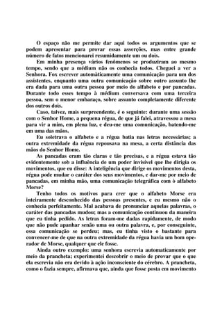 O espaço não me permite dar aqui todos os argumentos que se 
podem apresentar para provar essas asserções, mas entre grande 
número de fatos mencionarei resumidamente um ou dois. 
Em minha presença vários fenômenos se produziram ao mesmo 
tempo, sendo que a médium não os conhecia todos. Cheguei a ver a 
Senhora. Fox escrever automàticamente uma comunicação para um dos 
assistentes, enquanto uma outra comunicação sobre outro assunto lhe 
era dada para uma outra pessoa por meio do alfabeto e por pancadas. 
Durante todo esses tempo à médium conversava com uma terceira 
pessoa, sem o menor embaraço, sobre assunto completamente diferente 
dos outros dois. 
Caso, talvez, mais surpreendente, é o seguinte: durante uma sessão 
com o Senhor Home, a pequena régua, de que já falei, atravessou a mesa 
para vir a mim, em plena luz, e deu-me uma comunicação, batendo-me 
em uma das mãos. 
Eu soletrava o alfabeto e a régua batia nas letras necessárias; a 
outra extremidade da régua repousava na mesa, a certa distância das 
mãos do Senhor Home. 
As pancadas eram tão claras e tão precisas, e a régua estava tão 
evidentemente sob a influência de um poder invisível que lhe dirigia os 
movimentos, que eu disse: A inteligência que dirige os movimentos desta, 
régua pode mudar o caráter dos seus movimentos, e dar-me por meio de 
pancadas, em minha mão, uma comunicação telegráfica com ò alfabeto 
Morse? 
Tenho todos os motivos para crer que o alfabeto Morse era 
inteiramente desconhecido das pessoas presentes, e eu mesmo não o 
conhecia perfeitamente. Mal acabava de pronunciar aquelas palavras, o 
caráter das pancadas mudou; mas a comunicação continuou da maneira 
que eu tinha pedido. As letras foram-me dadas rapidamente, de modo 
que não pude apanhar senão uma ou outra palavra, e, por conseguinte, 
essa comunicação se perdeu; mas, eu tinha visto o bastante para 
convencer-me de que na outra extremidade da régua havia um bom ope-rador 
de Morse, qualquer que ele fosse. 
Ainda outro exemplo: uma senhora escrevia automaticamente por 
meio da prancheta; experimentei descobrir o meio de provar que o que 
ela escrevia não era devido à ação inconsciente do cérebro. A prancheta, 
como o fazia sempre, afirmava que, ainda que fosse posta em movimento 
 