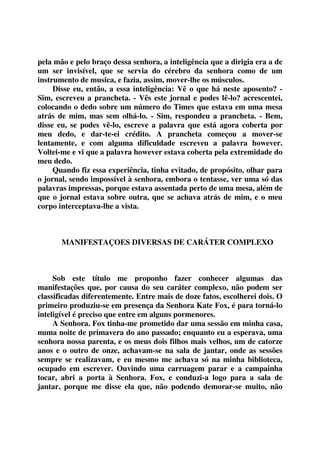 pela mão e pelo braço dessa senhora, a inteligência que a dirigia era a de 
um ser invisível, que se servia do cérebro da senhora como de um 
instrumento de musica, e fazia, assim, mover-lhe os músculos. 
Disse eu, então, a essa inteligência: Vê o que há neste aposento? - 
Sim, escreveu a prancheta. - Vês este jornal e podes lê-lo? acrescentei, 
colocando o dedo sobre um número do Times que estava em uma mesa 
atrás de mim, mas sem olhá-lo. - Sim, respondeu a prancheta. - Bem, 
disse eu, se podes vê-lo, escreve a palavra que está agora coberta por 
meu dedo, e dar-te-ei crédito. A prancheta começou a mover-se 
lentamente, e com alguma dificuldade escreveu a palavra however. 
Voltei-me e vi que a palavra however estava coberta pela extremidade do 
meu dedo. 
Quando fiz essa experiência, tinha evitado, de propósito, olhar para 
o jornal, sendo impossível à senhora, embora o tentasse, ver uma só das 
palavras impressas, porque estava assentada perto de uma mesa, além de 
que o jornal estava sobre outra, que se achava atrás de mim, e o meu 
corpo interceptava-lhe a vista. 
MANIFESTAÇOES DIVERSAS DE CARÁTER COMPLEXO 
Sob este título me proponho fazer conhecer algumas das 
manifestações que, por causa do seu caráter complexo, não podem ser 
classificadas diferentemente. Entre mais de doze fatos, escolherei dois. O 
primeiro produziu-se em presença da Senhora Kate Fox, é para torná-lo 
inteligível é preciso que entre em alguns pormenores. 
A Senhora. Fox tinha-me prometido dar uma sessão em minha casa, 
numa noite de primavera do ano passado; enquanto eu a esperava, uma 
senhora nossa parenta, e os meus dois filhos mais velhos, um de catorze 
anos e o outro de onze, achavam-se na sala de jantar, onde as sessões 
sempre se realizavam, e eu mesmo me achava só na minha biblioteca, 
ocupado em escrever. Ouvindo uma carruagem parar e a campainha 
tocar, abri a porta à Senhora. Fox, e conduzi-a logo para a sala de 
jantar, porque me disse ela que, não podendo demorar-se muito, não 
 