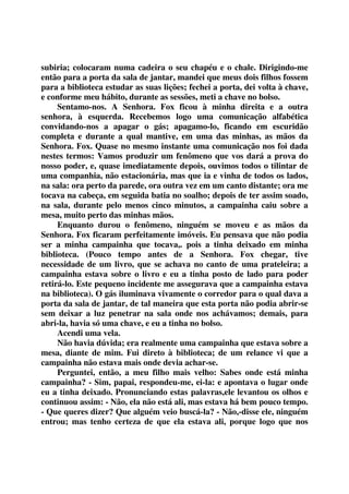 subiria; colocaram numa cadeira o seu chapéu e o chale. Dirigindo-me 
então para a porta da sala de jantar, mandei que meus dois filhos fossem 
para a biblioteca estudar as suas lições; fechei a porta, dei volta à chave, 
e conforme meu hábito, durante as sessões, meti a chave no bolso. 
Sentamo-nos. A Senhora. Fox ficou à minha direita e a outra 
senhora, à esquerda. Recebemos logo uma comunicação alfabética 
convidando-nos a apagar o gás; apagamo-lo, ficando em escuridão 
completa e durante a qual mantive, em uma das minhas, as mãos da 
Senhora. Fox. Quase no mesmo instante uma comunicação nos foi dada 
nestes termos: Vamos produzir um fenômeno que vos dará a prova do 
nosso poder, e, quase imediatamente depois, ouvimos todos o tilintar de 
uma companhia, não estacionária, mas que ia e vinha de todos os lados, 
na sala: ora perto da parede, ora outra vez em um canto distante; ora me 
tocava na cabeça, em seguida batia no soalho; depois de ter assim soado, 
na sala, durante pelo menos cinco minutos, a campainha caiu sobre a 
mesa, muito perto das minhas mãos. 
Enquanto durou o fenômeno, ninguém se moveu e as mãos da 
Senhora. Fox ficaram perfeitamente imóveis. Eu pensava que não podia 
ser a minha campainha que tocava,. pois a tinha deixado em minha 
biblioteca. (Pouco tempo antes de a Senhora. Fox chegar, tive 
necessidade de um livro, que se achava no canto de uma prateleira; a 
campainha estava sobre o livro e eu a tinha posto de lado para poder 
retirá-lo. Este pequeno incidente me assegurava que a campainha estava 
na biblioteca). O gás iluminava vivamente o corredor para o qual dava a 
porta da sala de jantar, de tal maneira que esta porta não podia abrir-se 
sem deixar a luz penetrar na sala onde nos achávamos; demais, para 
abri-la, havia só uma chave, e eu a tinha no bolso. 
Acendi uma vela. 
Não havia dúvida; era realmente uma campainha que estava sobre a 
mesa, diante de mim. Fui direto à biblioteca; de um relance vi que a 
campainha não estava mais onde devia achar-se. 
Perguntei, então, a meu filho mais velho: Sabes onde está minha 
campainha? - Sim, papai, respondeu-me, ei-la: e apontava o lugar onde 
eu a tinha deixado. Pronunciando estas palavras,ele levantou os olhos e 
continuou assim: - Não, ela não está ali, mas estava há bem pouco tempo. 
- Que queres dizer? Que alguém veio buscá-la? - Não,-disse ele, ninguém 
entrou; mas tenho certeza de que ela estava ali, porque logo que nos 
 
