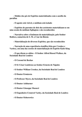 - Moldes dos pés de Espíritos materializados com o auxilio da 
parafina 
- O agente está visível, o médium está isolado 
- Espíritos de parentes de dois dos assistentes materializam-se em 
uma sessão do médium Eglington e são reconhecidos 
- Narrativa sobre o fenômeno de materialização, pelo Senhor 
Bodisco, camarista de S. M. o Czar da Rússia 
- Materialização de diversos Espíritos, que são reconhecidos 
- Narração de uma experiência científica feita por Crookes e 
Varlery, em uma das sessões de materialização do Espírito Katie King 
- O que dizem os sábios - O Senhor Alfred Russel Wallace, da 
Sociedade Real de Londres 
- O Coronel de Rochas 
- O Sr César Lombroso ao Senhor Ernesto de Nápoles 
- O Senhor William Crookes, da Sociedade Real de Londres 
- O Doutor Ermácora 
- O Professor Myers, da Sociedade Real de Londres 
- O Doutor Ashburner 
- O Doutor Giuseppe Masucci 
- O Engenheiro Cromwel Varley, da Sociedade Real de Londres 
- O Doutor Ochorowicz 
 