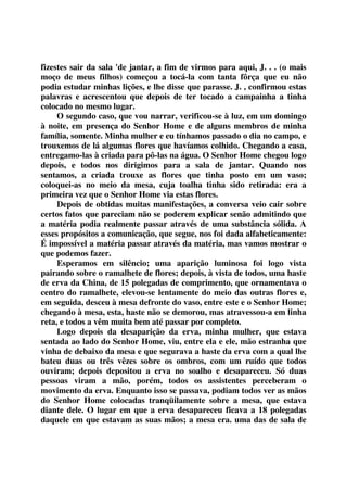 fizestes sair da sala 'de jantar, a fim de virmos para aqui, J. . . (o mais 
moço de meus filhos) começou a tocá-la com tanta fôrça que eu não 
podia estudar minhas lições, e lhe disse que parasse. J. , confirmou estas 
palavras e acrescentou que depois de ter tocado a campainha a tinha 
colocado no mesmo lugar. 
O segundo caso, que vou narrar, verificou-se à luz, em um domingo 
à noite, em presença do Senhor Home e de alguns membros de minha 
família, somente. Minha mulher e eu tínhamos passado o dia no campo, e 
trouxemos de lá algumas flores que havíamos colhido. Chegando a casa, 
entregamo-las à criada para pô-las na água. O Senhor Home chegou logo 
depois, e todos nos dirigimos para a sala de jantar. Quando nos 
sentamos, a criada trouxe as flores que tinha posto em um vaso; 
coloquei-as no meio da mesa, cuja toalha tinha sido retirada: era a 
primeira vez que o Senhor Home via estas flores. 
Depois de obtidas muitas manifestações, a conversa veio cair sobre 
certos fatos que pareciam não se poderem explicar senão admitindo que 
a matéria podia realmente passar através de uma substância sólida. A 
esses propósitos a comunicação, que segue, nos foi dada alfabeticamente: 
É impossível a matéria passar através da matéria, mas vamos mostrar o 
que podemos fazer. 
Esperamos em silêncio; uma aparição luminosa foi logo vista 
pairando sobre o ramalhete de flores; depois, à vista de todos, uma haste 
de erva da China, de 15 polegadas de comprimento, que ornamentava o 
centro do ramalhete, elevou-se lentamente do meio das outras flores e, 
em seguida, desceu à mesa defronte do vaso, entre este e o Senhor Home; 
chegando à mesa, esta, haste não se demorou, mas atravessou-a em linha 
reta, e todos a vêm muita bem até passar por completo. 
Logo depois da desaparição da erva, minha mulher, que estava 
sentada ao lado do Senhor Home, viu, entre ela e ele, mão estranha que 
vinha de debaixo da mesa e que segurava a haste da erva com a qual lhe 
bateu duas ou três vêzes sobre os ombros, com um ruído que todos 
ouviram; depois depositou a erva no soalho e desapareceu. Só duas 
pessoas viram a mão, porém, todos os assistentes perceberam o 
movimento da erva. Enquanto isso se passava, podiam todos ver as mãos 
do Senhor Home colocadas tranqüilamente sobre a mesa, que estava 
diante dele. O lugar em que a erva desapareceu ficava a 18 polegadas 
daquele em que estavam as suas mãos; a mesa era. uma das de sala de 
 