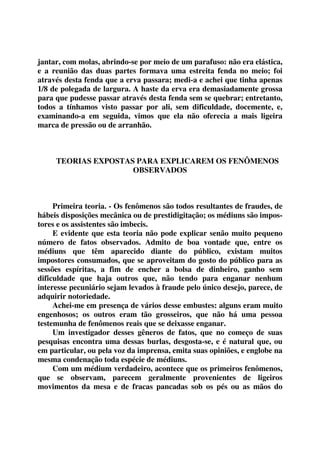 jantar, com molas, abrindo-se por meio de um parafuso: não era elástica, 
e a reunião das duas partes formava uma estreita fenda no meio; foi 
através desta fenda que a erva passara; medi-a e achei que tinha apenas 
1/8 de polegada de largura. A haste da erva era demasiadamente grossa 
para que pudesse passar através desta fenda sem se quebrar; entretanto, 
todos a tínhamos visto passar por ali, sem dificuldade, docemente, e, 
examinando-a em seguida, vimos que ela não oferecia a mais ligeira 
marca de pressão ou de arranhão. 
TEORIAS EXPOSTAS PARA EXPLICAREM OS FENÔMENOS 
OBSERVADOS 
Primeira teoria. - Os fenômenos são todos resultantes de fraudes, de 
hábeis disposições mecânica ou de prestidigitação; os médiuns são impos-tores 
e os assistentes são imbecis. 
E evidente que esta teoria não pode explicar senão muito pequeno 
número de fatos observados. Admito de boa vontade que, entre os 
médiuns que têm aparecido diante do público, existam muitos 
impostores consumados, que se aproveitam do gosto do público para as 
sessões espíritas, a fim de encher a bolsa de dinheiro, ganho sem 
dificuldade que haja outros que, não tendo para enganar nenhum 
interesse pecuniário sejam levados à fraude pelo único desejo, parece, de 
adquirir notoriedade. 
Achei-me em presença de vários desse embustes: alguns eram muito 
engenhosos; os outros eram tão grosseiros, que não há uma pessoa 
testemunha de fenômenos reais que se deixasse enganar. 
Um investigador desses gêneros de fatos, que no começo de suas 
pesquisas encontra uma dessas burlas, desgosta-se, e é natural que, ou 
em particular, ou pela voz da imprensa, emita suas opiniões, e englobe na 
mesma condenação toda espécie de médiuns. 
Com um médium verdadeiro, acontece que os primeiros fenômenos, 
que se observam, parecem geralmente provenientes de ligeiros 
movimentos da mesa e de fracas pancadas sob os pés ou as mãos do 
 
