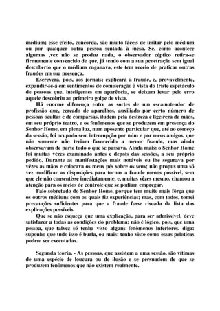 médium; esse efeito, concorda, são muito fáceis de imitar pelo médium 
ou por qualquer outra pessoa sentada à mesa. Se, como acontece 
algumas ,vez não se produz nada, o observador céptico retira-se 
firmemente convencido de que, já tendo com a sua penetração sem igual 
descoberto que o médium enganava, este tem receio de praticar outras 
fraudes em sua presença. 
Escreverá, pois, aos jornais; explicará a fraude, e, provavelmente, 
expandir-se-á em sentimentos de comiseração à vista do triste espetáculo 
de pessoas que, inteligentes em aparência, se deixam levar pelo erro 
aquele descobriu ao primeiro golpe de vista. 
Há enorme diferença entre as sortes de um escamoteador de 
profissão que, cercado de aparelhos, auxiliado por certo número de 
pessoas ocultas e de comparsas, iludem pela destreza e ligeireza de mãos, 
em seu próprio teatro, e os fenômenos que se produzem em presença do 
Senhor Home, em plena luz, num aposento particular que, até ao começo 
da sessão, foi ocupado sem interrupção por mim e por meus amigos, que 
não somente não teriam favorecido a menor fraude, mas ainda 
observavam de parte tudo o que se passava. Ainda mais: o Senhor Home 
foi muitas vêzes examinado antes e depois das sessões, a seu próprio 
pedido. Durante as manifestações mais notáveis eu lhe segurava por 
vêzes as mãos e colocava os meus pés sobre os seus; não propus uma só 
vez modificar as disposições para tornar a fraude menos possível, sem 
que ele não consentisse imediatamente, e, muitas vêzes mesmo, chamou a 
atenção para os meios de controle que se podiam empregar. 
Falo sobretudo do Senhor Home, porque tem muito mais fôrça que 
os outros médiuns com os quais fiz experiências; mas, com todos, tomei 
precauções suficientes para que a fraude fosse riscada da lista das 
explicações possíveis. 
Que se não esqueça que uma explicação, para ser admissível, deve 
satisfazer a todas as condições do problema; não é lógico, pois, que uma 
pessoa, que talvez só tenha visto alguns fenômenos inferiores, diga: 
suponho que tudo isso é burla, ou mais: tenho visto como essas peloticas 
podem ser executadas. 
Segunda teoria. - As pessoas, que assistem a uma sessão, são vítimas 
de uma espécie de loucura ou de ilusão e se persuadem de que se 
produzem fenômenos que não existem realmente. 
 