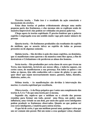 Terceira teoria. - Tudo isso é o resultado da ação consciente e 
inconsciente do cérebro. 
Estas duas teorias só podem evidentemente abraçar uma muito 
pequena parte dos fenômenos, e elas mesmas não os explicam senão de 
maneira improvável: elas podem ser refutadas em poucas palavras. 
Chego agora às teorias espirituais. É preciso lembrar que a palavra 
espírito é empregada ecoa um sentido muito vago pelo maior número de 
pessoas 
Quarta teoria. - Os fenômenos produzidos são resultantes do espírito 
do médium, que se associa talvez ao espírito de todas as pessoas 
presentes ou de algumas somente. 
Quinta teoria. - São devidos à ação dos maus espíritos, ou demônios, 
que se manifestam como querem e da maneira como lhes apraz, a fim de 
destruírem o Cristianismo e de perderem as almas dos homens. 
Sexta teoria. - São produzidos por certa classe de seres que vivem na 
Terra, mas imateriais, invisíveis aos nossos olhos, e todavia capazes, em 
certos casos, de manifestarem a sua presença. Em todos os países e em 
todas as épocas, têm sido conhecidos sob o nome de gênios (o que não 
quer dizer que sejam necessariamente maus), gnomos, fadas, duendes, 
diabretes, anões, etc. 
Sétima teoria. - As manifestações são devidas à intervenção dos 
mortos: é a teoria espiritual por excelência. 
Oitava teoria. - A da fôrça psíquica que é antes um complemento das 
teorias 4, 5, 6 e 7 do que uma teoria por si mesma. 
Segundo ela, supõe-se que o médium ou o círculo das pessoas 
reunidas para formar um todo, possui uma fôrça, um poder, uma 
influência, uma virtude ou um dom, por meio dos quais seres inteligentes 
podem produzir os fenômenos observados. Quanto ao que podem ser 
esse seres inteligentes, é matéria para outras teorias. 
O que há de certo, é que um médium possui uma, qualquer coisa que 
um ser comum não possui. Dai um nome a essa qualquer coisa; chamai- 
 