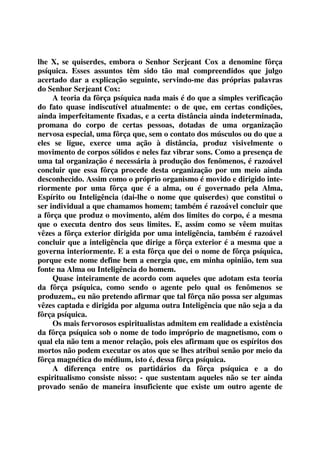 lhe X, se quiserdes, embora o Senhor Serjeant Cox a denomine fôrça 
psíquica. Esses assuntos têm sido tão mal compreendidos que julgo 
acertado dar a explicação seguinte, servindo-me das próprias palavras 
do Senhor Serjeant Cox: 
A teoria da fôrça psíquica nada mais é do que a simples verificação 
do fato quase indiscutível atualmente: o de que, em certas condições, 
ainda imperfeitamente fixadas, e a certa distância ainda indeterminada, 
promana do corpo de certas pessoas, dotadas de uma organização 
nervosa especial, uma fôrça que, sem o contato dos músculos ou do que a 
eles se ligue, exerce uma ação à distância, produz visivelmente o 
movimento de corpos sólidos e neles faz vibrar sons. Como a presença de 
uma tal organização é necessária à produção dos fenômenos, é razoável 
concluir que essa fôrça procede desta organização por um meio ainda 
desconhecido. Assim como o próprio organismo é movido e dirigido inte-riormente 
por uma fôrça que é a alma, ou é governado pela Alma, 
Espírito ou Inteligência (dai-lhe o nome que quiserdes) que constitui o 
ser individual a que chamamos homem; também é razoável concluir que 
a fôrça que produz o movimento, além dos limites do corpo, é a mesma 
que o executa dentro dos seus limites. E, assim como se vêem muitas 
vêzes a fôrça exterior dirigida por uma inteligência, também é razoável 
concluir que a inteligência que dirige a fôrça exterior é a mesma que a 
governa interiormente. E a esta fôrça que dei o nome de fôrça psíquica, 
porque este nome define bem a energia que, em minha opinião, tem sua 
fonte na Alma ou Inteligência do homem. 
Quase inteiramente de acordo com aqueles que adotam esta teoria 
da fôrça psíquica, como sendo o agente pelo qual os fenômenos se 
produzem,, eu não pretendo afirmar que tal fôrça não possa ser algumas 
vêzes captada e dirigida por alguma outra Inteligência que não seja a da 
fôrça psíquica. 
Os mais fervorosos espiritualistas admitem em realidade a existência 
da fôrça psíquica sob o nome de todo impróprio de magnetismo, com o 
qual ela não tem a menor relação, pois eles afirmam que os espíritos dos 
mortos não podem executar os atos que se lhes atribui senão por meio da 
fôrça magnética do médium, isto é, dessa fôrça psíquica. 
A diferença entre os partidários da fôrça psíquica e a do 
espiritualismo consiste nisso: - que sustentam aqueles não se ter ainda 
provado senão de maneira insuficiente que existe um outro agente de 
 
