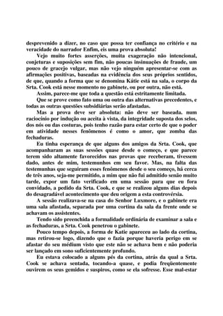 desprevenido a dizer, no caso que possa ter confiança no critério e na 
veracidade do narrador Enfim, eis uma prova absoluta! 
Vejo muito fortes asserções, muita exageração não intencional, 
conjeturas e suposições sem fim, não poucas insinuações de fraude, um 
pouco de gracejo vulgar, mas não vejo ninguém apresentar-se com as 
afirmações positivas, baseadas na evidência dos seus próprios sentidos, 
de que, quando a forma que se denomina Kátie está na sala, o corpo da 
Srta. Cook está nesse momento no gabinete, ou por outra, não está. 
Assim, parece-me que toda a questão está estritamente limitada. 
Que se prove como fato uma ou outra das alternativas precedentes, e 
todas as outras questões subsidiárias serão afastadas. 
Mas a prova deve ser absoluta: não deve ser baseada. num 
raciocínio por indução ou aceita à vista, da integridade suposta dos selos, 
dos nós ou das costuras, pois tenho razão para estar certo de que o poder 
em atividade nesses fenômenos é como o amor, que zomba das 
fechaduras. 
Eu tinha esperança de que alguns dos amigos da Srta. Cook, que 
acompanharam as suas sessões quase desde o começo, e que parece 
terem sido altamente favorecidos nas provas que receberam, tivessem 
dado, antes de mim, testemunhos em seu favor. Mas, na falta das 
testemunhas que seguiram esses fenômenos desde o seu começo, há cerca 
de três anos, seja-me permitido, a mim que não fui admitido senão muito 
tarde, expor um fato verificado em uma sessão para que eu fora 
convidado, a pedido da Srta. Cook, e que se realizou alguns dias depois 
do desagradável acontecimento que deu origem a esta controvérsia. 
A sessão realizava-se na casa do Senhor Luxmore, e o gabinete era 
uma sala afastada, separada por uma cortina da sala da frente onde se 
achavam os assistentes. 
Tendo sido preenchida a formalidade ordinária de examinar a sala e 
as fechaduras, a Srta. Cook penetrou o gabinete. 
Pouco tempo depois, a forma de Katie apareceu ao lado da cortina, 
mas retirou-se logo, dizendo que o fazia porque haveria perigo em se 
afastar do seu médium visto que este não se achava bem e não poderia 
ser lançado em sono suficientemente profundo. 
Eu estava colocado a alguns pés da cortina, atrás da qual a Srta. 
Cook se achava sentada, tocando-a quase, e podia freqüentemente 
ouvirem os seus gemidos e suspiros, como se ela sofresse. Esse mal-estar 
 