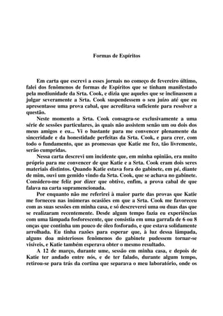 Formas de Espíritos 
Em carta que escrevi a esses jornais no começo de fevereiro último, 
falei dos fenômenos de formas de Espíritos que se tinham manifestado 
pela mediunidade da Srta. Cook, e dizia que aqueles que se inclinassem a 
julgar severamente a Srta. Cook suspendessem o seu juízo até que eu 
apresentasse uma prova cabal, que acreditava suficiente para resolver a 
questão. 
Neste momento a Srta. Cook consagra-se exclusivamente a uma 
série de sessões particulares, às quais não assistem senão um ou dois dos 
meus amigos e eu... Vi o bastante para me convencer plenamente da 
sinceridade e da honestidade perfeitas da Srta. Cook, e para crer, com 
todo o fundamento, que as promessas que Katie me fez, tão livremente, 
serão cumpridas. 
Nessa carta descrevi um incidente que, em minha opinião, era muito 
próprio para me convencer de que Katie e a Srta. Cook eram dois seres 
materiais distintos. Quando Katie estava fora do gabinete, em pé, diante 
de mim, ouvi um gemido vindo da Srta. Cook, que se achava no gabinete. 
Considero-me feliz por dizer que obtive, enfim, a prova cabal de que 
falava na carta supramencionada. 
Por enquanto não me referirei à maior parte das provas que Katie 
me forneceu nas inúmeras ocasiões em que a Srta. Cook me favoreceu 
com as suas sessões em minha casa, e só descreverei uma ou duas das que 
se realizaram recentemente. Desde algum tempo fazia eu experiências 
com uma lâmpada fosforescente, que consistia em uma garrafa de 6 ou 8 
onças que continha um pouco de óleo fosforado, e que estava solidamente 
arrolhada. Eu tinha razões para esperar que, à luz dessa lâmpada, 
alguns doa misteriosos fenômenos do gabinete pudessem tornar-se 
visíveis, e Katie também esperava obter o mesmo resultado. 
A 12 de março, durante ume, sessão em minha casa, e depois de 
Katie ter andado entre nós, e de ter falado, durante algum tempo, 
retirou-se para trás da cortina que separava o meu laboratório, onde os 
 