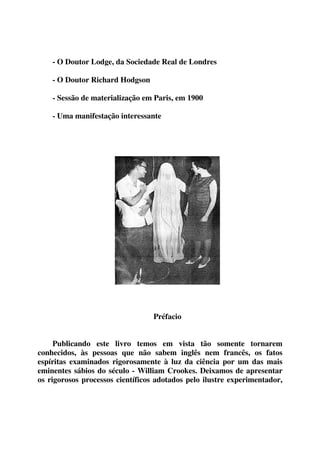 - O Doutor Lodge, da Sociedade Real de Londres 
- O Doutor Richard Hodgson 
- Sessão de materialização em Paris, em 1900 
- Uma manifestação interessante 
Préfacio 
Publicando este livro temos em vista tão somente tornarem 
conhecidos, às pessoas que não sabem inglês nem francês, os fatos 
espíritas examinados rigorosamente à luz da ciência por um das mais 
eminentes sábios do século - William Crookes. Deixamos de apresentar 
os rigorosos processos científicos adotados pelo ilustre experimentador, 
 