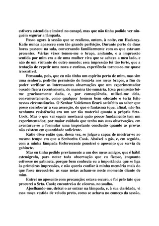 estivera estendida e imóvel no canapé, mas que não tinha podido ver nin-guém 
segurar a lâmpada. 
Passo agora à sessão que se realizou, ontem, à noite, em Hackney. 
Katie nunca apareceu com tão grande perfeição. Durante perto de duas 
horas passeou na sala, conversando familiarmente com os que estavam 
presentes. Várias vêzes tomou-me o braço, andando, e a impressão 
sentida por mim era a de uma mulher viva que se achava a meu lado, e 
não de um visitante do outro mundo; essa impressão foi tão forte, que a 
tentação de repetir uma nova e curiosa, experiência tornou-se-me quase 
irresistivel. 
Pensando, pois, que eu não tinha um espirito perto de mim, mas sim 
uma senhora, pedi-lhe permissão de tomá-la nos meus braços, a fim de 
poder verificar as interessantes observações que um experimentador 
ousado fizera recentemente, de maneira tão sumária. Essa permissão foi-me 
graciosamente dada, e, por conseqüência, utilizei-me dela, 
convenientemente, como qualquer homem bem educado o teria feito 
nessas circunstâncias. O Senhor Volckman ficará satisfeito ao saber que 
posso corroborar a sua asserção, de que o fantasma (que, afinal, não fez 
nenhuma resistência) era um ser tão material quanto a própria Srta. 
Cook. Mas o que vai seguir mostrará quão pouco fundamento tem um 
experimentador, por maior cuidado que tenha nas suas observações, em 
aventurar-se a formular uma importante conclusão quando as provas 
não existem em quantidade suficiente. 
Katie disse então que, dessa vez, se julgava capaz de mostrar-se ao 
mesmo tempo em que a Senhorita Cook. Abaixei o gás, e, em seguida, 
com a minha lâmpada fosforescente penetrei o aposento que servia de 
gabinete. 
Mas eu tinha pedido previamente a um dos meus amigos, que é hábil 
estenógrafo, para notar toda observação que eu fizesse, enquanto 
estivesse no gabinete, porque bem conhecia eu a importância que se liga 
às primeiras impressões, e não queria confiar à minha memória mais do 
que fosse necessário: as suas notas acham-se neste momento diante de 
mim. 
Entrei no aposento com precaução: estava escuro, e foi pelo tato que 
procurei a Srta. Cook; encontrei-a de cócoras, no soalho. 
Ajoelhando-me, deixei o ar entrar na lâmpada, e, à sua claridade, vi 
essa moça vestida de veludo preto, como se achava no começo da sessão, 
 