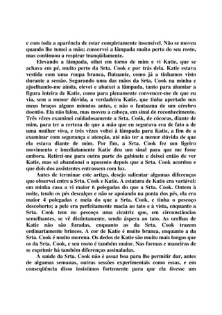 e com toda a aparência de estar completamente insensível. Não se moveu 
quando lhe tomei a mão; conservei a lâmpada muito perto do seu rosto, 
mas continuou a respirar tranqüilamente. 
Elevando a lâmpada, olhei em torno de mim e vi Katie, que se 
achava em pé, muito perto da Srta. Cook e por trás dela. Katie estava 
vestida com uma roupa branca, flutuante, como já a tínhamos visto 
durante a sessão. Segurando uma das mãos da Srta. Cook na minha e 
ajoelhando-me ainda, elevei e abaixei a lâmpada, tanto para alumiar a 
figura inteira de Katie, como para plenamente convencer-me de que eu 
via, sem a menor dúvida, a verdadeira Katie, que tinha apertado nos 
meus braços alguns minutos antes, e não o fantasma de um cérebro 
doentio. Ela não falou, mas moveu a cabeça, em sinal de reconhecimento. 
Três vêzes examinei cuidadosamente a Srta. Coók, de cócoras, diante de 
mim, para ter a certeza de que a mão que eu segurava era de fato a de 
uma mulher viva, e três vêzes voltei à lâmpada para Katie, a fim de a 
examinar com segurança e atenção, até não ter a menor dúvida de que 
ela estava diante de mim. Por fim, a Srta. Cook fez um ligeiro 
movimento e imediatamente Katie deu um sinal para que me fosse 
embora. Retirei-me para outra parte do gabinete e deixei então de ver 
Katie, mas só abandonei o aposento depois que a Srta. Cook acordou e 
que dois dos assistentes entrassem com luz. 
Antes de terminar este artigo, desejo salientar algumas diferenças 
que observei entre a Srta. Cook e Katie. A estatura de Katie era variável: 
em minha casa a vi maior 6 polegadas do que a Srta. Cook. Ontem à 
noite, tendo os pés descalços e não se apoiando na ponta dos pés, ela era 
maior 4 polegadas e meia do que a Srta. Cook, e tinha o pescoço 
descoberto; a pele era perfeitamente macia ao tato e à vista, enquanto a 
Srta. Cook tem no pescoço uma cicatriz que, em circunstâncias 
semelhantes, se vê distintamente, sendo áspera ao tato. As orelhas de 
Katie não são furadas, enquanto as da Srta. Cook trazem 
ordinariamente brincos. A cor de Katie é muito branca, enquanto a da 
Srta. Cook é muito morena. Os dedos de Katie são muito mais longos que 
os da Srta. Cook, e seu rosto é também maior. Nas formas e maneiras de 
se exprimir há também diferenças assinaladas. 
A saúde da Srta. Cook não é assaz boa para lhe permitir dar, antes 
de algumas semanas, outras sessões experimentais como essas, e em 
conseqüência disso insistimos fortemente para que ela tivesse um 
 