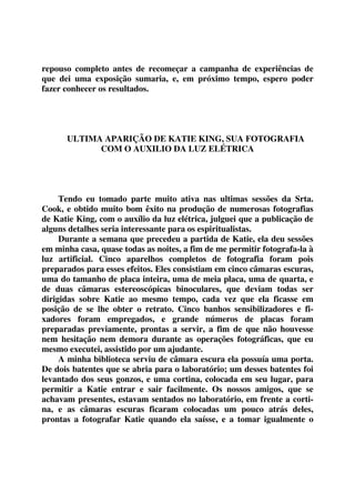 repouso completo antes de recomeçar a campanha de experiências de 
que dei uma exposição sumaria, e, em próximo tempo, espero poder 
fazer conhecer os resultados. 
ULTIMA APARIÇÃO DE KATIE KING, SUA FOTOGRAFIA 
COM O AUXILIO DA LUZ ELÉTRICA 
Tendo eu tomado parte muito ativa nas ultimas sessões da Srta. 
Cook, e obtido muito bom êxito na produção de numerosas fotografias 
de Katie King, com o auxílio da luz elétrica, julguei que a publicação de 
alguns detalhes seria interessante para os espiritualistas. 
Durante a semana que precedeu a partida de Katie, ela deu sessões 
em minha casa, quase todas as noites, a fim de me permitir fotografa-la à 
luz artificial. Cinco aparelhos completos de fotografia foram pois 
preparados para esses efeitos. Eles consistiam em cinco câmaras escuras, 
uma do tamanho de placa inteira, uma de meia placa, uma de quarta, e 
de duas câmaras estereoscópicas binoculares, que deviam todas ser 
dirigidas sobre Katie ao mesmo tempo, cada vez que ela ficasse em 
posição de se lhe obter o retrato. Cinco banhos sensibilizadores e fi-xadores 
foram empregados, e grande números de placas foram 
preparadas previamente, prontas a servir, a fim de que não houvesse 
nem hesitação nem demora durante as operações fotográficas, que eu 
mesmo executei, assistido por um ajudante. 
A minha biblioteca serviu de câmara escura ela possuía uma porta. 
De dois batentes que se abria para o laboratório; um desses batentes foi 
levantado dos seus gonzos, e uma cortina, colocada em seu lugar, para 
permitir a Katie entrar e sair facilmente. Os nossos amigos, que se 
achavam presentes, estavam sentados no laboratório, em frente a corti-na, 
e as câmaras escuras ficaram colocadas um pouco atrás deles, 
prontas a fotografar Katie quando ela saísse, e a tomar igualmente o 
 