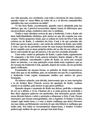 sua vida passada, ora sorridente, com toda a inocência de uma menina, 
quando reúne os` meus filhos ao redor de si, e os diverte contando-lhes 
episódios das suas aventuras na índia? 
Vi tão bem Katie, recentemente, quando estava alumiada pela luz 
elétrica, que me é possível acrescentar alguns traços às diferenças que, 
em precedente artigo, estabeleci entre ela e a médium. 
Tenho a mais absoluta certeza de que a Senhoríta. Cook e Katie são 
duas individualidades distintas, pelo menos no que diz respeito aos seus 
corpos. Vários pequenos sinais, que se acham no rosto da Srta Cook, não 
existem no de Katie. A cabeleira da Srta. Cook é de um castanho tão 
forte que parece quase preto ; um cacho da cabeleira de Katie, que tenho 
à vista, e que ela me permitira cortar de suas tranças luxuriantes, depois 
de ter seguido com os meus próprios dedos até ao alto da sua cabeça e de 
haver convencido de que ali nascera, é de um rico castanho dourado. 
Uma noite, contei as pulsações de Katie; o pulso batia regularmente 
75, enquanto o da Srta Cook, poucos instantes depois atingia a 90, seu 
número habitual. Auscultando o peito de Katie, eu ouvia um coração 
bater no interior, e as suas pulsações eram ainda mais regulares. que as 
do coração da Senhorita Cook, quando, depois da sessão, ela me permitia 
igual verificação. 
Examinados da mesma forma, os pulmões de Katie mostraram-se 
mais sãos que os da médium, pois, no momento em que fiz a experiência, 
a Senhorita Cook seguia tratamento médico por motivo de grave 
bronquite. 
Os leitores acharão, sem dúvida, interessante que as suas narrações 
e as do Senhor Ross Church, acerca da aparição de Katie, venham 
reunir-se às minhas, pelo menos as que posso publicar. 
Quando chegou o momento de Katie nos deixar, pedi-lhe o obséquio 
de ser eu o último a vê-1a. Chamou ela a si cada pessoa da sociedade e 
lhes disse algumas palavras em particular, deu instruções gerais sobre 
nossa direção futura e sobre a proteção a dispensar a Srta. Cook. Dessas 
instruções, que foram estenografadas, cito o seguinte: O Senhor Crookes 
sempre agiu muito bem, e é cone a maior confiança que deixo Florence 
em suas mãos, perfeitamente convicta de que não faltará à confiança que 
tenho nele. Em todas as circunstâncias imprevistas, o Senhor Crookes 
poderá agir melhor do que eu porque tem mais força. 
 