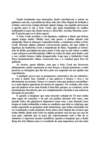 Tendo terminado suas instruções, Katie convidou-me a entrar no 
gabinete com ela, e permitiu-me ficar nele até o fim. Depois de fechada a 
cortina, conversou comigo durante algum tempo, em seguida atravessou 
o quarto para ir até a Srta. Cook, que jazia inanimada no soalho; 
inclinando-se para ela, Katie tocou-a e disse-lhe: Acorda, Florente, acor-da! 
É preciso que eu te deixe agora! 
A Srta. Cook acordou e, em lágrimas, suplicou a Katie que ficasse 
algum tempo ainda: Minha cara, não posso; a minha missão está 
cumprida; Deus te abençoe! respondeu Katie, e continuou a falar a Srta. 
Cook. Durante alguns minutos conversaram juntas, até que enfim as 
lágrimas da Senhorita Cook a impediram de falar. Seguindo as instru-ções 
de Kátie, precipitei-me para suster Cook, que ia cair sobre o soalho 
e que soluçava convulsivamente. Olhei ao redor de mim, mas Katie, com 
o seu vestido branco, tinha desaparecido. Logo que a Senhorita Cook 
ficou bastantemente calma, trouxeram luz, e a conduzi para fora do 
gabinete. 
As sessões, quase diárias, com que a Srta. Cook me favoreceu 
ultimamente, muito esgotaram as suas forças, e desejo patentear, o mais 
possível, os obséquios que lhe devo pelo seu empenho em me ajudar nas 
experiências. 
A qualquer prova que eu propusesse, concordava ela em submeter-se 
com a maior boa vontade; a sua palavra é franca e viva e vai 
diretamente ao assunto. Nunca vi a menor coisa que pudesse assemelhar-se 
a mais ligeira aparência do desejo de enganar. Na verdade, não creio 
que ela pudesse levar uma fraude a bom fim, porque, se o tentasse, seria 
prontamente descoberta, por ser completamente estranho à sua natureza 
tal modo de proceder. 
E quanto a imaginar que uma inocente colegial de 15 anos tenha 
sido capaz de conceber e de pôr em prática durante três anos, com 
grande êxito, tão gigantesca impostura como esta, e que durante esses 
tempo se tenha submetido a todas as condições que dela se exigiram, que 
tenha suportado as pesquisas mais minuciosas, que tenha consentido em 
ser examinada a cada momento, fosse antes, fosse depois das sessões; que 
tenha obtido ainda mais êxito na minha própria casa do que na casa de 
seus pais, sabendo que ia para ali, expressamente com o fim de se 
submeter a rigorosos ensaios científicos, quanto a imaginar que a Katie 
King dos três últimos anos é o resultado de uma impostura, isso faz mais 
 