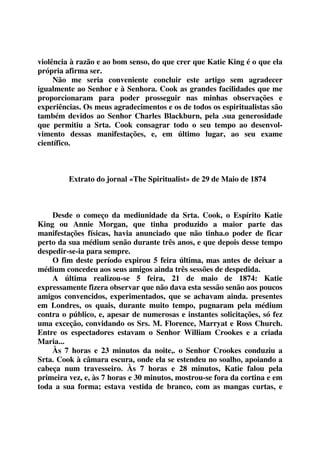 violência à razão e ao bom senso, do que crer que Katie King é o que ela 
própria afirma ser. 
Não me seria conveniente concluir este artigo sem agradecer 
igualmente ao Senhor e à Senhora. Cook as grandes facilidades que me 
proporcionaram para poder prosseguir nas minhas observações e 
experiências. Os meus agradecimentos e os de todos os espiritualistas são 
também devidos ao Senhor Charles Blackburn, pela .sua generosidade 
que permitiu a Srta. Cook consagrar todo o seu tempo ao desenvol-vimento 
dessas manifestações, e, em último lugar, ao seu exame 
científico. 
Extrato do jornal «The Spiritualist» de 29 de Maio de 1874 
Desde o começo da mediunidade da Srta. Cook, o Espírito Katie 
King ou Annie Morgan, que tinha produzido a maior parte das 
manifestações físicas, havia anunciado que não tinha.o poder de ficar 
perto da sua médium senão durante três anos, e que depois desse tempo 
despedir-se-ia para sempre. 
O fim deste período expirou 5 feira última, mas antes de deixar a 
médium concedeu aos seus amigos ainda três sessões de despedida. 
A última realizou-se 5 feira, 21 de maio de 1874: Katie 
expressamente fizera observar que não dava esta sessão senão aos poucos 
amigos convencidos, experimentados, que se achavam ainda. presentes 
em Londres, os quais, durante muito tempo, pugnaram pela médium 
contra o público, e, apesar de numerosas e instantes solicitações, só fez 
uma exceção, convidando os Srs. M. Florence, Marryat e Ross Church. 
Entre os espectadores estavam o Senhor William Crookes e a criada 
Maria... 
Às 7 horas e 23 minutos da noite,. o Senhor Crookes conduziu a 
Srta. Cook à câmara escura, onde ela se estendeu no soalho, apoiando a 
cabeça num travesseiro. Às 7 horas e 28 minutos, Katie falou pela 
primeira vez, e, às 7 horas e 30 minutos, mostrou-se fora da cortina e em 
toda a sua forma; estava vestida de branco, com as mangas curtas, e 
 