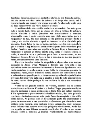 decotada; tinha longos cabelos castanhos claros, de cor dourada, caindo-lhe 
em cachos dos dois lados da cabeça e ao longo das costas, até à 
cintura; trazia um grande véu branco que não foi abaixado senão uma 
ou duas vêzes sobre o seu rosto, durante a sessão. 
A médium tinha um vestido azul-claro, de merinó. Durante quase 
toda a sessão Katie ficou em pé diante de nós; a cortina do gabinete 
estava afastada e todos podíamos ver distintamente a médium 
adormecida com o rosto coberto com um chale encarnado, para o 
resguardar da luz. Ela não deixara a sua primitiva posição desde o 
começo da sessão, durante a qual se derramava viva claridade pelo 
aposento. Katie falou da sua próxima partida e aceitou um ramalhete 
que o Senhor Tapp trouxera, assim como alguns lírios oferecidos pelo 
Senhor Crookes; convidou, em seguida o Senhor Tapp a desamarrar o 
ramalhete e colocar as flores diante dela, sobre o soalho; sentou-se, 
então, à maneira turca e pediu-nos para fazer a mesma coisa, ao seu 
derredor. Depois, dividiu as flores e deu a cada um de nós um pequeno 
ramo, que amarrou com uma fita azul. 
Escreveu também cartas de despedida a alguns dos seus amigos, 
assinando-se Ànnie Owen Morgan e dizendo que fora este o seu 
verdadeiro nome durante sua vida terrestre. Escreveu, igualmente, uma 
carta à médium e escolheu para ela um botão de rosa, como presente de 
despedida. Pediu, então, a tesoura, cortou pedaços dos seus cabelos e deu 
a todos nós uma grande parte, e, tomando em seguida o braço do Senhor 
Crookes, fez uma volta pela sala e apertou a mão de cada um; sentou-se 
de novo, cortou vários pedaços do seu vestido e do véu e nos presenteou 
com eles. 
Vendo-se-lhe grande orifício no vestido, quando ela se achava 
sentaria entre o Senhor Crookes e o Senhor Tapp, perguntaram-lhe se 
poderia restaurar o dano, assim como o tinha feito em outras ocasiões. 
Kátie apresentou a parte cortada à claridade da luz, deu uma pancada 
em cima, e instantaneamente esta parte ficou tão completa e tão nítida 
como dantes. As pessoas que se lhe achavam perto lhe examinaram o 
pano, tocando-o com a sua permissão, e afirmaram que não existia nem 
orifício, nem costura, nem nenhum tecido sobreposto, onde instantes 
antes tinham visto buracos de várias polegadas de diâmetro. Kátie deu 
em seguida as suas últimas instruções ao Senhor Crookes e aos outros 
amigos, sobre a conduta ,a manter relativamente às manifestações 
 