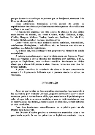 porque temos certeza de que as pessoas que os desejarem, conhecer irão 
lê-los na obra original. 
Esses admiráveis fenômenos devem encher de jubilo os 
espiritualistas e entristecer profundamente todos quantos só acreditavam 
na fôrça e na matéria. 
Os fenômenos espíritas têm sido objeto de atenção do dos sábios 
mais ilustres do mundo, tais como Crookes, Gully, Elliotson, Lodge, 
Challis, Morgan, Wallaee, Varley, Lombroso, Zoellner, Carl du Prel, 
Charles Richet, Aksakof, Rochas e muitos outros. 
Como vemos, são os mais distintos físicos, químicos, matemáticos, 
astrônomos, fisiologistas, criminalistas, etc., os homens que atestam a 
realidade dos fatos do Espiritismo. 
E, a nosso ver, essa atestação é um golpe mortal vibrado na escola 
materialista. 
A existência da alma, que era apresentada como um dogma de fé por 
todas as religiões e que a filosofia nos mostrava por palavras, é hoje, 
graças ao Espiritismo, uma verdade científica. Atualmente os sábios 
dizem que a alma existe porque a vêem e tocam, conversam com ela e lhe 
tiram o retrato. 
A prova científica da existência da alma e da sua comunicação 
conosco ë o legado mais brilhante que o presente século vai deixar ao 
vindouro. 
INTRODUÇÃO 
Antes de apresentar os fatos espíritas observardos rigorosamente à 
luz da ciência por William Crookes, julgamos necessário fazer o leitor 
conhecer quem é este eminente sábio, que, estudando o Espiritismo para 
saber de que lado se achava a verdade, se com os espiritualistas ou com 
os materialistas, não temeu, achando-a com os primeiros, tornar públicas 
as suas conclusões. 
Para isso traduzimos resumidamente as seguintes palavras do 
Doutor Paul Gibier (1). 
Aos 20 anos, Crookes publicava interessantes memórias sobre a luz 
polarizada; depois, foi um dos primeiros, na Inglaterra, a estudar, com o 
 