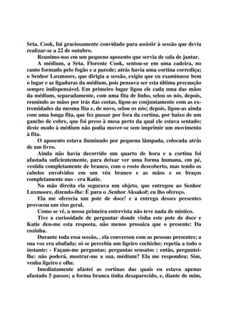 Srta. Cook, fui graciosamente convidado para assistir à sessão que devia 
realizar-se a 22 de outubro. 
Reunimo-nos em um pequeno aposento que servia de sala de jantar. 
A médium, a Srta. Florente Cook, sentou-se em uma cadeira, no 
canto formado pelo fogão e a parede; atrás havia uma cortina corrediça; 
o Senhor Luxmoore, que dirigia a sessão, exigiu que eu examinasse bem 
o lugar e as ligaduras da médium, pois pensava ser esta última precaução 
sempre indispensável. Em primeiro lugar ligou ele cada uma das mãos 
da médium, separadamente, com uma fita de linho, selou os nós, depois, 
reunindo as mãos por trás das costas, ligou-as conjuntamente com as ex-tremidades 
da mesma fita e, de novo, selou os nós; depois, ligou-as ainda 
com uma longa fita, que fez passar por fora da cortina, por baixo de um 
gancho de cobre, que foi preso à mesa perto da qual ele estava sentado; 
deste modo à médium não podia mover-se sem imprimir um movimento 
à fita. 
O aposento estava iluminado por pequena lâmpada, colocada atrás 
de um livro. 
Ainda não havia decorrido um quarto de hora e a cortina foi 
afastada suficientemente, para deixar ver uma forma humana, em pé, 
vestida completamente de branco, com o rosto descoberto, mas tendo os 
cabelos envolvidos em um véu branco e as mãos e os braços 
completamente nus - era Katie. 
Na mão direita ela segurava um objeto, que entregou ao Senhor 
Luxmoore, dizendo-lhe: É para o .Senhor Aksakof; eu lho ofereço. 
Ela me oferecia um pote de doce! e a entrega desses presentes 
provocou um riso geral. 
Como se vê, a nossa primeira entrevista não teve nada de místico. 
Tive a curiosidade de perguntar donde vinha este pote de doce e 
Katie deu-me esta resposta, não menos prosaica que o presente: Da 
cozinha. 
Durante toda essa sessão, . ela conversou com as pessoas presentes; a 
sua voz era abafada; só se percebia um ligeiro cochicho; repetia a todo o 
instante: - Façam-me perguntas; perguntas sensatos ; então, perguntei-lhe: 
não poderá, mostrar-me a sua, médium? Ela me respondeu: Sim, 
venha ligeiro e olhe. 
Imediatamente afastei as cortinas das quais eu estava apenas 
afastado 5 passos; a forma branca tinha desaparecido, e, diante de mim, 
 