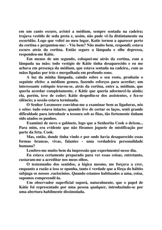 em um canto escuro, avistei a médium, sempre sentada na cadeira; 
trajava vestido de seda preta e, assim, não pude vê-Ia distintamente na 
escuridão. Logo que voltei ao meu lugar, Katie tornou a aparecer perto 
da cortina e perguntou-me: - Viu bem? Não muito bem, respondi; estava 
escuro atrás da cortina. Então segure a lâmpada e olhe depressa, 
respondeu-me Kátie. 
Em menos de um segundo, coloquei-me atrás da cortina, com a 
lâmpada na mão; todo vestígio de Kátie tinha desaparecido e eu me 
achava em presença da médium, que estava sentada na cadeira., com as 
mãos ligadas por trás e mergulhada em profundo sono. 
A luz da minha lâmpada, caindo sobre o seu rosto, produziu o 
seguinte efeito: a médium gemeu, fazendo esforços para acordar; um 
interessante colóquio travou-se, atrás da cortina, entre a, médium, que 
queria acordar completamente, e Kátie que queria adormecê-la ainda; 
ela, porém, teve de ceder; Kátie despediu-se dos assistentes, e fez-se 
silêncio; a sessão estava terminada. 
O Senhor Luxmoore convidou-me a examinar bem as ligaduras, nós 
e selos: tudo estava intacto; quando tive de cortar os laços, senti grande 
dificuldade para introduzir a tesoura sob as fitas, tão fortemente tinham 
sido atados os punhos. 
Examinei de novo o gabinete, logo que a Senhorita Cook o deixou... 
Para mim, era evidente que não fôramos joguete de mistificação por 
parte da Srta. Cook. 
Mas, então, donde tinha vindo e por onde havia desaparecido essas 
formas brancas, vivas, falantes - uma verdadeira personalidade 
humana? 
Lembro-me muito bem da impressão que experimentei nesse dia. 
Eu estava certamente preparado para ver essas coisas, entretanto, 
custaram-me a acreditar nos meus olhos. 
O testemunho dos sentidos, a lógica mesmo, me forçava a crer, 
enquanto a razão a isso se opunha, tanto é verdade que a fôrça do hábito 
subjuga os nossos .raciocínios. Quando estamos habituados a uma, coisa, 
supomos compreendê-la. 
Um observador superficial suporá, naturalmente, que o papel de 
Kátie foi representado por uma pessoa qualquer, introduzindo-se por 
uma abertura habilmente dissimulada. 
 