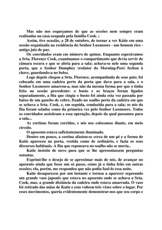 Mas não nos esqueçamos de que as sessões nem sempre eram 
realizadas na casa ocupada pela familia Cook. ; 
Assim, tive ocasião, a 28 de outubro, de tornar a ver Kátie em uma 
sessão organizada na residência do Senhor Luxmoore - um homem rico - 
antigo juiz de paz. 
Os convidados eram em número de quinze. Enquanto esperávamos 
a Srta. Florence Cook, examinamos o compartimento que devia servir de 
câmara escura e que se abria para a sala; achava-se nele uma segunda 
porta, que o Senhor Dumphey (redator do Morning-Post) fechou à 
chave, guardando-a no bolso. 
Logo depois chegou a Srta. Florence, acompanhada de seus pais; foi 
colocada em uma cadeira perto da porta que dava para a sala, e o 
Senhor Luxmoore amarrou-a, mas não da mesma forma por que o tinha 
feito na sessão precedente: o busto e os braços foram ligados 
separadamente, a fita que cingia o busto foi ainda esta vez passada por 
baixo de um gancho de cobre, fixado no soalho perto da cadeira em que 
se achava a Srta. Cook, e, em seguida, conduzida para a sala; os nós da 
fita foram selados como da primeira vez pelo Senhor Luxmoore. Todos 
os convidados assistiram a essa operação, depois da qual passamos para 
a sala... 
As cortinas foram corridas, e nós nos colocamos diante, em meio 
círculo. 
O aposento estava suficientemente iluminado. 
Dentro em pouco, a cortina afastou-se cerca de um pé e a forma de 
Katie apareceu na porta, vestida como de ordinário, e fazia os seus 
discursos habituais. A fita que repousava no soalho não se movia.. 
Katie insistiu de novo para que se lhe apresentassem perguntas 
sensatas. 
Exprimi-lhe o desejo de se aproximar mais de nós, de avançar no 
aposento ainda que fosse um só passo, como já o tinha feito em outras 
sessões; ela, porém, me respondeu que não podia fazê-lo essa noite. 
Katie desapareceu por um instante e tornou a aparecer segurando 
um grande vaso japonês que estava no aposento onde se achava a Srta. 
Cook, mas, a grande distância da cadeira onde estava amarrada. O vaso 
foi retirado das mãos de Katie e esta volteou três vêzes sobre o lugar. Por 
esses movimentos, queria evidentemente demonstrar-nos que seu corpo e 
 