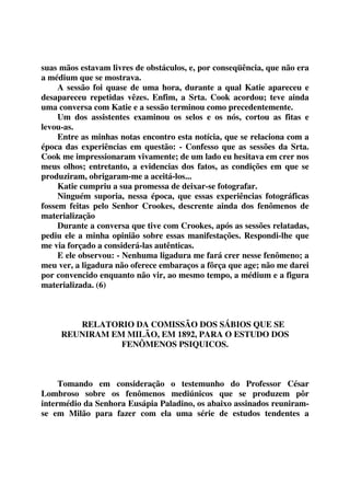 suas mãos estavam livres de obstáculos, e, por conseqüência, que não era 
a médium que se mostrava. 
A sessão foi quase de uma hora, durante a qual Katie apareceu e 
desapareceu repetidas vêzes. Enfim, a Srta. Cook acordou; teve ainda 
uma conversa com Katie e a sessão terminou como precedentemente. 
Um dos assistentes examinou os selos e os nós, cortou as fitas e 
levou-as. 
Entre as minhas notas encontro esta notícia, que se relaciona com a 
época das experiências em questão: - Confesso que as sessões da Srta. 
Cook me impressionaram vivamente; de um lado eu hesitava em crer nos 
meus olhos; entretanto, a evidencias dos fatos, as condições em que se 
produziram, obrigaram-me a aceitá-los... 
Katie cumpriu a sua promessa de deixar-se fotografar. 
Ninguém suporia, nessa época, que essas experiências fotográficas 
fossem feitas pelo Senhor Crookes, descrente ainda dos fenômenos de 
materialização 
Durante a conversa que tive com Crookes, após as sessões relatadas, 
pediu ele a minha opinião sobre essas manifestações. Respondi-lhe que 
me via forçado a considerá-las autênticas. 
E ele observou: - Nenhuma ligadura me fará crer nesse fenômeno; a 
meu ver, a ligadura não oferece embaraços a fôrça que age; não me darei 
por convencido enquanto não vir, ao mesmo tempo, a médium e a figura 
materializada. (6) 
RELATORIO DA COMISSÃO DOS SÁBIOS QUE SE 
REUNIRAM EM MILÃO, EM 1892, PARA O ESTUDO DOS 
FENÔMENOS PSIQUICOS. 
Tomando em consideração o testemunho do Professor César 
Lombroso sobre os fenômenos mediúnicos que se produzem pôr 
intermédio da Senhora Eusápia Paladino, os abaixo assinados reuniram-se 
em Milão para fazer com ela uma série de estudos tendentes a 
 