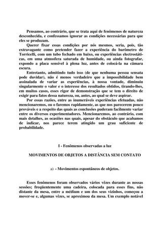 Pensamos, ao contrário, que se trata aqui de fenômenos de natureza 
desconhecida, e confessamos ignorar as condições necessárias para que 
eles se produzam. 
Querer fixar essas condições por nós mesmos, seria, pois, tão 
extravagante como pretender fazer a experiência do barômetro de 
Torricelli, com um tubo fechado em baixo, ou experiências electrostáti-cas, 
em uma atmosfera saturada de humidade, ou ainda fotografar, 
expondo a placa sensível à plena luz, antes de colocá-la na câmara 
escura. 
Entretanto, admitindo tudo isso (de que nenhuma pessoa sensata 
pode duvidar), não é menos verdadeiro que a impossibilidade bem 
assinalada de variar as experiências, à nossa vontade, diminuiu 
singularmente o valor e o interesse dos resultados obtidos, tirando-lhes, 
em muitos casos, esses rigor de demonstração que se tem o direito de 
exigir para fatos dessa natureza, ou, antes, ao qual se deve aspirar. 
Por essas razões, entre as inumeráveis experiências efetuadas, não 
mencionaremos, ou o faremos rapidamente, as que nos parecerem pouco 
prováveis e a respeito das quais as conclusões puderam facilmente variar 
entre os diversos experimentadores. Mencionaremos, ao contrário, com 
mais detalhes, as ocasiões nas quais, apesar do obstáculo que acabamos 
de indicar, nos parece terem atingido um grau suficiente de 
probabilidade. 
I - Fenômenos observadas a luz 
MOVIMENTOS DE OBJETOS A DISTÂNCIA SEM CONTATO 
a) - Movimentos espontâneos de objetos. 
Esses fenômenos foram observados vários vêzes durante as nossas 
sessões; freqüentemente uma cadeira, colocada para esses fins, não 
distante da mesa, entre a médium e um dos seus vizinhos, começou a 
mover-se e, algumas vêzes, se aproximou da mesa. Um exemplo notável 
 