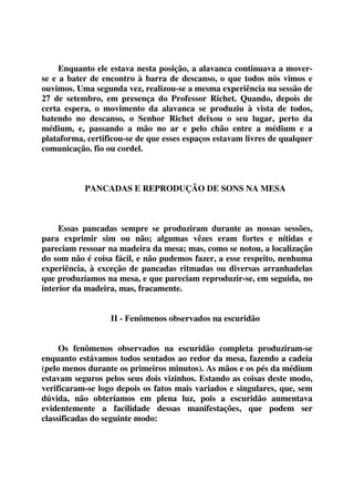 Enquanto ele estava nesta posição, a alavanca continuava a mover-se 
e a bater de encontro à barra de descanso, o que todos nós vimos e 
ouvimos. Uma segunda vez, realizou-se a mesma experiência na sessão de 
27 de setembro, em presença do Professor Richet. Quando, depois de 
certa espera, o movimento da alavanca se produziu à vista de todos, 
batendo no descanso, o Senhor Richet deixou o seu lugar, perto da 
médium, e, passando a mão no ar e pelo chão entre a médium e a 
plataforma, certificou-se de que esses espaços estavam livres de qualquer 
comunicação. fio ou cordel. 
PANCADAS E REPRODUÇÃO DE SONS NA MESA 
Essas pancadas sempre se produziram durante as nossas sessões, 
para exprimir sim ou não; algumas vêzes eram fortes e nítidas e 
pareciam ressoar na madeira da mesa; mas, como se notou, a localização 
do som não é coisa fácil, e não pudemos fazer, a esse respeito, nenhuma 
experiência, à exceção de pancadas ritmadas ou diversas arranhadelas 
que produzíamos na mesa, e que pareciam reproduzir-se, em seguida, no 
interior da madeira, mas, fracamente. 
II - Fenômenos observados na escuridão 
Os fenômenos observados na escuridão completa produziram-se 
enquanto estávamos todos sentados ao redor da mesa, fazendo a cadeia 
(pelo menos durante os primeiros minutos). As mãos e os pés da médium 
estavam seguros pelos seus dois vizinhos. Estando as coisas deste modo, 
verificaram-se logo depois os fatos mais variados e singulares, que, sem 
dúvida, não obteríamos em plena luz, pois a escuridão aumentava 
evidentemente a facilidade dessas manifestações, que podem ser 
classificadas do seguinte modo: 
 
