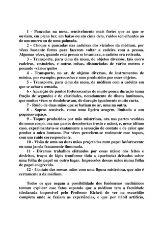 1 - Pancadas na mesa, sensivelmente mais fortes que as que se 
ouviam, em plena luz; em baixo ou em cima dela, ruídos semelhantes ao 
de um murro ou de uma palmada. 
2 - Choque e pancadas nas cadeiras dos vizinhos da médium, por 
vêzes bastante fortes para fazerem voltar a cadeira com a pessoa. 
Algumas vêzes, quando esta pessoa se levantava, a cadeira era retirada. 
3 - Transporte, para cima da mesa, de objetos diversos, tais corro 
cadeiras, vestuários, e outras coisas, distanciadas de vários metros e 
pesando -vários quilos 
4 - Transporte, no ar, de objetos diversos, de instrumentos de 
música, por exemplo; percussões e sons produzidos por esses objetos. 
5 - Transporte, para cima da mesa, da médium com a cadeira em 
que se achava sentada. 
6 - Aparição de pontos fosforescentes de muito pouca duração (uma 
fração de segundo) e de claridades, notadamente de discos luminosos, 
que muitas vêzes se desdobravam, de duração igualmente muito curta. 
7 - Ruído de duas mãos que se batiam no ar, uma na outra. 
8 - Sopros sensíveis, como uma ligeira aragem, limitada a um 
pequeno espaço. 
9 - Toques produzidos por mão misteriosa, ora nas partes vestidas 
do nosso corpo, ora nas partes descobertas (rosto e mãos), e, nesse último 
caso, experimentava-se exatamente a sensação de contato e de calor que 
produz a mico humana. Por vêzes percebem-se realmente esse toques, 
com um ruído correspondente. 
10 - Visão de uma ou duas mãos projetadas num papel fosforescente 
ou uma janela fracamente iluminada. 
11 - Diversos trabalhos efetuados por essas mãos: nós feitos e 
desfeitos, traços de lápis (conforme tôda a aparência) deixados sobre 
uma folha de papel ou outro lugar. Impressões dessas mãos numa folha 
de papel enegrecida. 
12 - Contato das nossas mãos com uma figura misteriosa, que não é 
certamente a da médium. 
Todos os que negam a possibilidade dos fenômenos mediúnicos 
tentam explicar esse fatos supondo que a médium tem a faculdade 
(declarada impossível pelo Professor Richet) de ver na escuridão 
completa onde se faziam as experiências, e que por hábil artifício, 
 