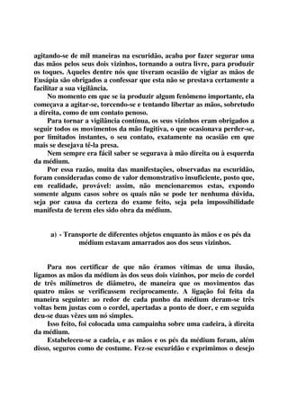 agitando-se de mil maneiras na escuridão, acaba por fazer segurar uma 
das mãos pelos seus dois vizinhos, tornando a outra livre, para produzir 
os toques. Aqueles dentre nós que tiveram ocasião de vigiar as mãos de 
Eusápia são obrigados a confessar que esta não se prestava certamente a 
facilitar a sua vigilância. 
No momento em que se ia produzir algum fenômeno importante, ela 
começava a agitar-se, torcendo-se e tentando libertar as mãos, sobretudo 
a direita, como de um contato penoso. 
Para tornar a vigilância contínua, os seus vizinhos eram obrigados a 
seguir todos os movimentos da mão fugitiva, o que ocasionava perder-se, 
por limitados instantes, o seu contato, exatamente na ocasião em que 
mais se desejava tê-la presa. 
Nem sempre era fácil saber se segurava à mão direita ou à esquerda 
da médium. 
Por essa razão, muita das manifestações, observadas na escuridão, 
foram consideradas como de valor demonstrativo insuficiente, posto que, 
em realidade, provável: assim, não mencionaremos estas, expondo 
somente alguns casos sobre os quais não se pode ter nenhuma dúvida, 
seja por causa da certeza do exame feito, seja pela impossibilidade 
manifesta de terem eles sido obra da médium. 
a) - Transporte de diferentes objetos enquanto às mãos e os pés da 
médium estavam amarrados aos dos seus vizinhos. 
Para nos certificar de que não éramos vítimas de uma ilusão, 
ligamos as mãos da médium às dos seus dois vizinhos, por meio de cordel 
de três milímetros de diâmetro, de maneira que os movimentos das 
quatro mãos se verificassem reciprocamente. A ligação foi feita da 
maneira seguinte: ao redor de cada punho da médium deram-se três 
voltas bem justas com o cordel, apertadas a ponto de doer, e em seguida 
deu-se duas vêzes um nó simples. 
Isso feito, foi colocada uma campainha sobre uma cadeira, à direita 
da médium. 
Estabeleceu-se a cadeia, e as mãos e os pés da médium foram, além 
disso, seguros como de costume. Fez-se escuridão e exprimimos o desejo 
 