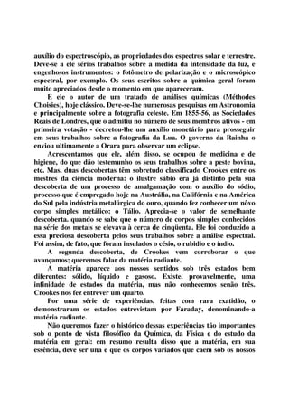 auxílio do espectroscópio, as propriedades dos espectros solar e terrestre. 
Deve-se a ele sérios trabalhos sobre a medida da intensidade da luz, e 
engenhosos instrumentos: o fotômetro de polarização e o microscópico 
espectral, por exemplo. Os seus escritos sobre a química geral foram 
muito apreciados desde o momento em que apareceram. 
E ele o autor de um tratado de análises químicas (Méthodes 
Choisies), hoje clássico. Deve-se-lhe numerosas pesquisas em Astronomia 
e principalmente sobre a fotografia celeste. Em 1855-56, as Sociedades 
Reais de Londres, que o admitiu no número de seus membros ativos - em 
primeira votação - decretou-lhe um auxílio monetário para prosseguir 
em seus trabalhos sobre a fotografia da Lua. O governo da Rainha o 
enviou ultimamente a Orara para observar um eclipse. 
Acrescentamos que ele, além disso, se ocupou de medicina e de 
higiene, do que dão testemunho os seus trabalhos sobre a peste bovina, 
etc. Mas, duas descobertas têm sobretudo classificado Crookes entre os 
mestres da ciência moderna: o ilustre sábio era já distinto pela sua 
descoberta de um processo de amalgamação com o auxílio do sódio, 
processo que é empregado hoje na Austrália, na Califórnia e na América 
do Sul pela indústria metalúrgica do ouro, quando fez conhecer um nôvo 
corpo simples metálico: o Tálio. Aprecia-se o valor de semelhante 
descoberta. quando se sabe que o número de corpos simples conhecidos 
na série dos metais se elevava à cerca de cinqüenta. Ele foi conduzido a 
essa preciosa descoberta pelos seus trabalhos sobre a análise espectral. 
Foi assim, de fato, que foram insulados o césio, o rubidio e o índio. 
A segunda descoberta, de Crookes vem corroborar o que 
avançamos; queremos falar da matéria radiante. 
A matéria aparece aos nossos sentidos sob três estados bem 
diferentes: sólido, líquido e gasoso. Existe, provavelmente, uma 
infinidade de estados da matéria, mas não conhecemos senão três. 
Crookes nos fez entrever um quarto. 
Por uma série de experiências, feitas com rara exatidão, o 
demonstraram os estados entrevistam por Faraday, denominando-a 
matéria radiante. 
Não queremos fazer o histórico dessas experiências tão importantes 
sob o ponto de vista filosófico da Química, da Física e do estudo da 
matéria em geral: em resumo resulta disso que a matéria, em sua 
essência, deve ser una e que os corpos variados que caem sob os nossos 
 