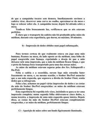 de que a campainha tocasse sem demora. Imediatamente ouvimos a 
cadeira virar, descrever uma curva no soalho, aproximar-se da mesa e 
logo se colocar sobre ela. A campainha tocou; depois foi atirada sobre a 
mesa. 
Tendo-se feito bruscamente luz, verificou-se que os nós estavam 
perfeitos. 
É claro que o transporte da cadeira não foi produzido pelas mãos da 
médium, durante esta experiência, que durou, no máximo, 10 minutos. 
b) - Impressão de dedos obtidos num papel enfumaçado. 
Para termos certeza de que realmente estava em jogo uma mão 
humana, fixamos na mesa, do lado oposto ao da médium, uma folha de 
papel enegrecida com fumaça, exprimindo o desejo de que a mão 
deixasse nele uma impressão, que a mão da médium ficasse limpa, e que 
o preto da fumaça fosse transportado para uma das nossas mãos. 
As mãos da médium estavam seguras pelas dos Srs. Schiaparelli e 
Du-Prel. 
Feita a cadeia e a escuridão, ouvem logo mão estranha bater 
fracamente na mesa, e, na mesma ocasião, o Senhor Du-Prel anunciar 
que a sua mão esquerda, que segurava a direita do Senhor Fínzi, sentia 
dedos que a esfregavam. 
Feita a luz, achamos no papel várias impressões de dedos e as costas 
da mão do Senhor Du-Prel enegrecidas: as mãos da médium estavam 
perfeitamente limpas. 
Esta experiência foi repetida três vêzes, insistindo-se para se ter uma 
impressão completa; numa segunda folha obtiveram-se cinco dedos, e, 
numa terceira, a impressão de uma mão esquerda quase inteira. Depois 
disso, as costas da mão do Senhor Du-Prel estavam completamente 
enegrecidas, e as mãos da médium, perfeitamente limpas. 
C) - Aparição de mãos sobre um fundo ligeiramente iluminado. 
 