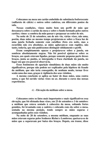 Colocamos na mesa um cartão embebido de substância fosforescente 
(sulfureto de cálcio) e outros sobre cadeiras, em diferentes pontos da 
sala. 
Nessas condições, vimos muito bem um perfil de mão que 
descansava sobre o cartão da mesa e sobre o fundo formado pelos outros 
cartões; vimos -a sombra da mão passar e perpassar ao redor de nós. 
Na noite de 21 de setembro, um de nós viu, várias vêzes, não uma, 
porém, duas mãos ao mesmo tempo projetarem-se sobre a fraca luz de 
uma janela fechada somente com caixilhos (fora era noite, mas a 
escuridão não era absoluta), as mãos agitavam-se com rapidez, não 
tanto, todavia, que não pudéssemos distinguir nitidamente o perfil. 
Eram completamente opacas e projetava-se sobre a janela, em 
sombras absolutamente negras. Não foi possível ajuizar-se sobre os 
braços, aos quais estavam ligadas, porque somente pequena parte desses 
braços, junta ao punho, se interpunha à fraca claridade da janela, no 
lugar em que era possível observá-la. 
Esses fenômenos de aparição simultânea de duas mãos são muito 
significativos, porque não podem ser explicados pela hipótese de fraude 
da médium, que não teria conseguido, de nenhum modo, tornar livre 
senão uma das suas, graças à vigilância dos seus vizinhos. 
A mesma conclusão se aplica ao bater de duas mãos, uma contra 
outra, o que foi ouvido várias vêzes no ar, durante o curso das nossas 
experiências. 
d) - Elevação da médium sobre a mesa. 
Colocamos entre os fatos mais importantes e mais significativos essa 
elevação, que foi efetuada duas vêzes, em 23 de setembro e 3 de outubro: 
a médium que estava sentado à cabeceira da mesa, soltando fortes 
gemidos, foi levantada com a cadeira e colocada com ela sobre a mesa, 
sentada na mesma posição, tendo sempre as mãos seguras e 
acompanhadas pelos seus vizinhos. 
Na noite de 28 de setembro, a mesma médium, enquanto as suas 
mãos estavam seguras pelos Senhores Richet e Lombroso, queixava-se de 
mãos que a seguravam por baixo dos braços. Depois, em transe, disse 
 
